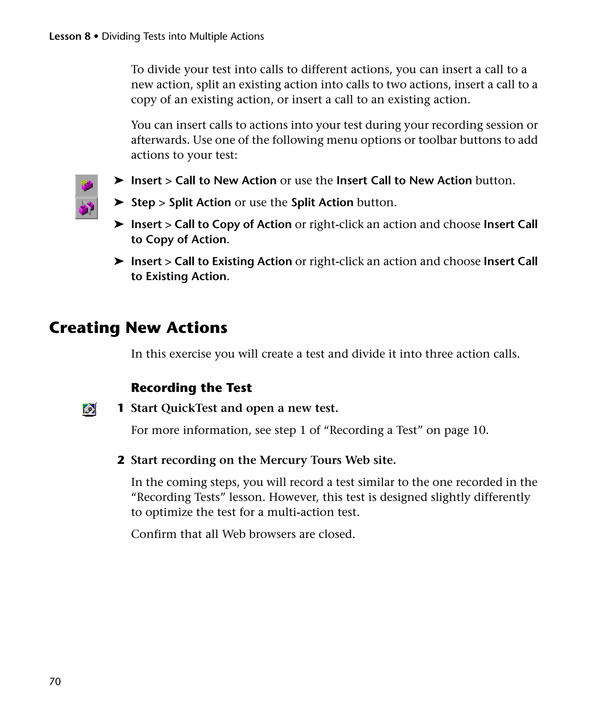 Lesson 8 • Dividing Tests into Multiple Actions

To divide your test into calls to different actions, you can insert a call to a
new action, split an existing action into calls to two actions, insert a call to a
copy of an existing action, or insert a call to an existing action.
You can insert calls to actions into your test during your recording session or
afterwards. Use one of the following menu options or toolbar buttons to add
actions to your test:
➤ Insert > Call to New Action or use the Insert Call to New Action button.
➤ Step > Split Action or use the Split Action button.
➤ Insert > Call to Copy of Action or right-click an action and choose Insert Call
to Copy of Action.
➤ Insert > Call to Existing Action or right-click an action and choose Insert Call
to Existing Action.

Creating New Actions
In this exercise you will create a test and divide it into three action calls.

Recording the Test
1 Start QuickTest and open a new test.
For more information, see step 1 of “Recording a Test” on page 10.
2 Start recording on the Mercury Tours Web site.
In the coming steps, you will record a test similar to the one recorded in the
“Recording Tests” lesson. However, this test is designed slightly differently
to optimize the test for a multi-action test.
Confirm that all Web browsers are closed.

70

 
