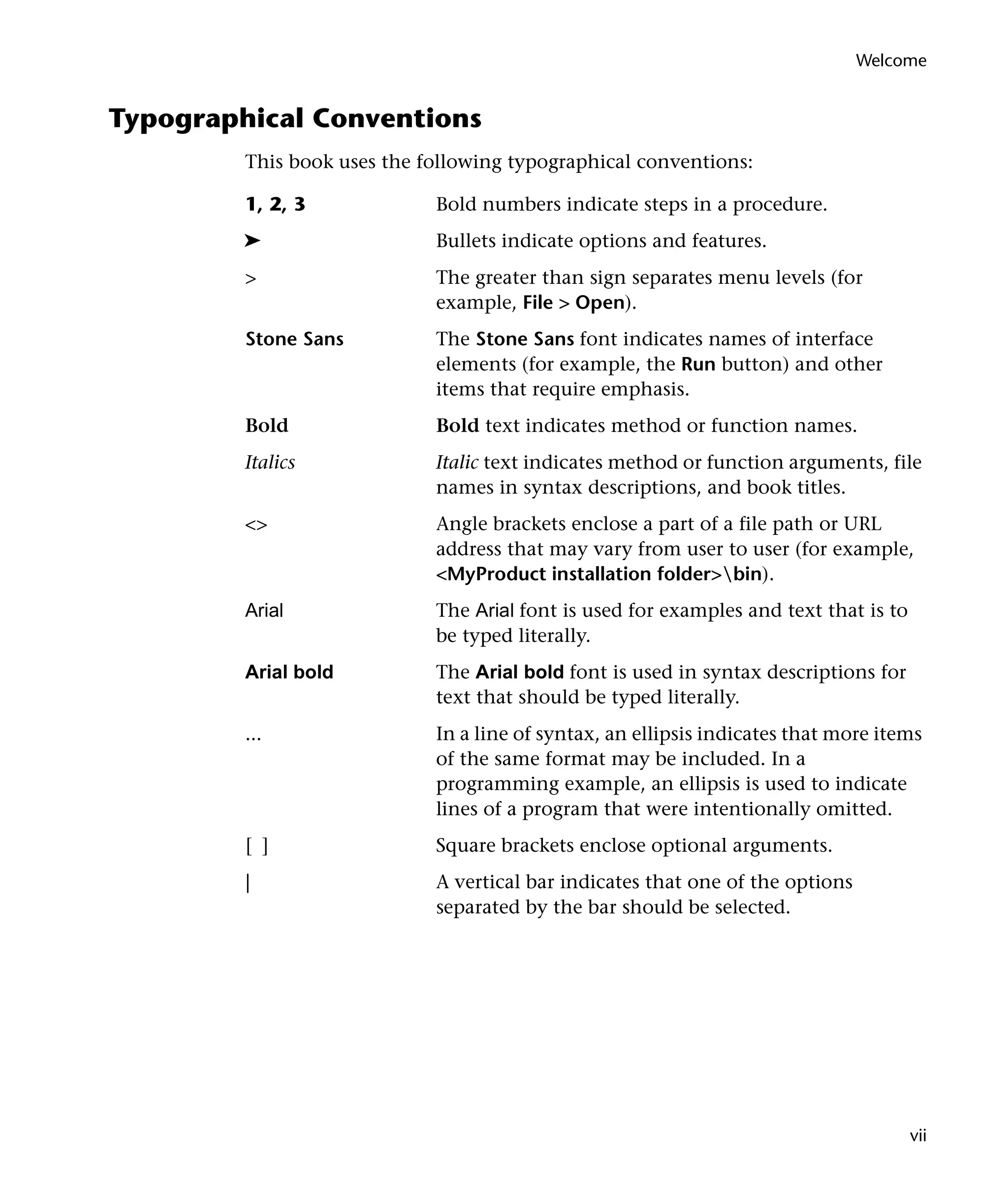 Welcome

Typographical Conventions
This book uses the following typographical conventions:
1, 2, 3

Bold numbers indicate steps in a procedure.

➤

Bullets indicate options and features.

>

The greater than sign separates menu levels (for
example, File > Open).

Stone Sans

The Stone Sans font indicates names of interface
elements (for example, the Run button) and other
items that require emphasis.

Bold

Bold text indicates method or function names.

Italics

Italic text indicates method or function arguments, file
names in syntax descriptions, and book titles.

<>

Angle brackets enclose a part of a file path or URL
address that may vary from user to user (for example,
<MyProduct installation folder>bin).

Arial

The Arial font is used for examples and text that is to
be typed literally.

Arial bold

The Arial bold font is used in syntax descriptions for
text that should be typed literally.

...

In a line of syntax, an ellipsis indicates that more items
of the same format may be included. In a
programming example, an ellipsis is used to indicate
lines of a program that were intentionally omitted.

[ ]

Square brackets enclose optional arguments.

|

A vertical bar indicates that one of the options
separated by the bar should be selected.

vii

 