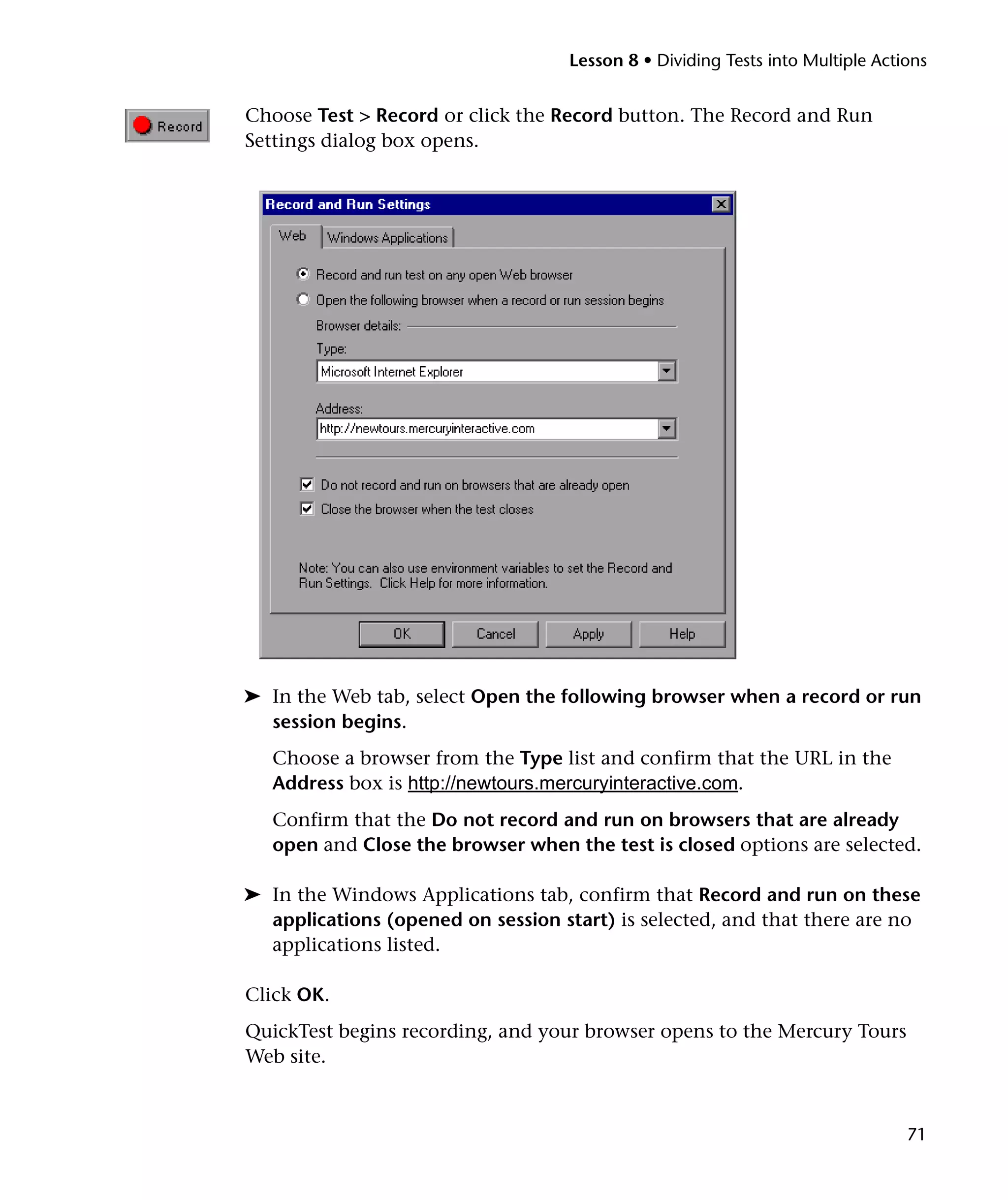 Lesson 8 • Dividing Tests into Multiple Actions

Choose Test > Record or click the Record button. The Record and Run
Settings dialog box opens.

➤ In the Web tab, select Open the following browser when a record or run
session begins.
Choose a browser from the Type list and confirm that the URL in the
Address box is http://newtours.mercuryinteractive.com.
Confirm that the Do not record and run on browsers that are already
open and Close the browser when the test is closed options are selected.
➤ In the Windows Applications tab, confirm that Record and run on these
applications (opened on session start) is selected, and that there are no
applications listed.
Click OK.
QuickTest begins recording, and your browser opens to the Mercury Tours
Web site.

71

 