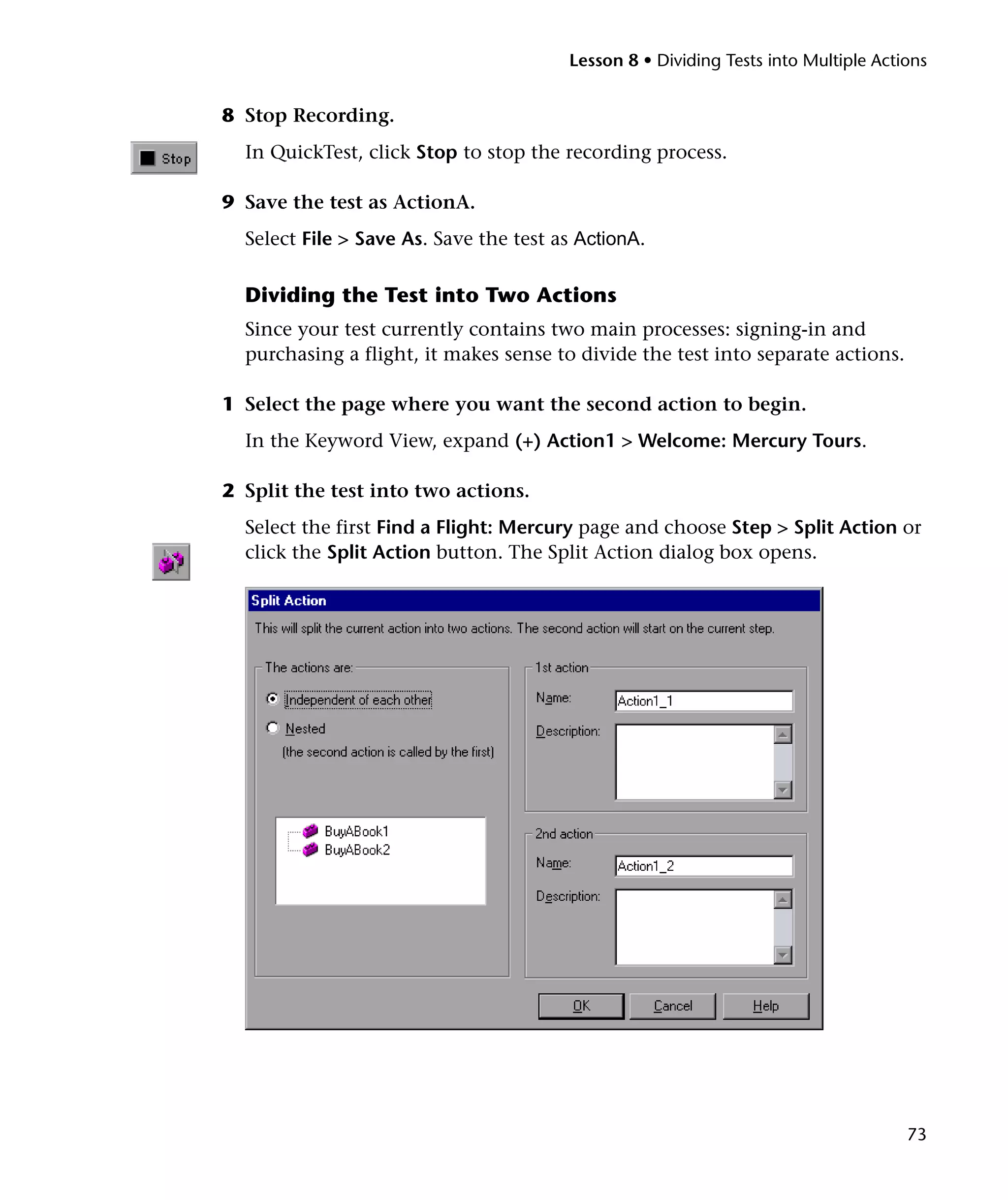 Lesson 8 • Dividing Tests into Multiple Actions

8 Stop Recording.
In QuickTest, click Stop to stop the recording process.
9 Save the test as ActionA.
Select File > Save As. Save the test as ActionA.

Dividing the Test into Two Actions
Since your test currently contains two main processes: signing-in and
purchasing a flight, it makes sense to divide the test into separate actions.
1 Select the page where you want the second action to begin.
In the Keyword View, expand (+) Action1 > Welcome: Mercury Tours.
2 Split the test into two actions.
Select the first Find a Flight: Mercury page and choose Step > Split Action or
click the Split Action button. The Split Action dialog box opens.

73

 
