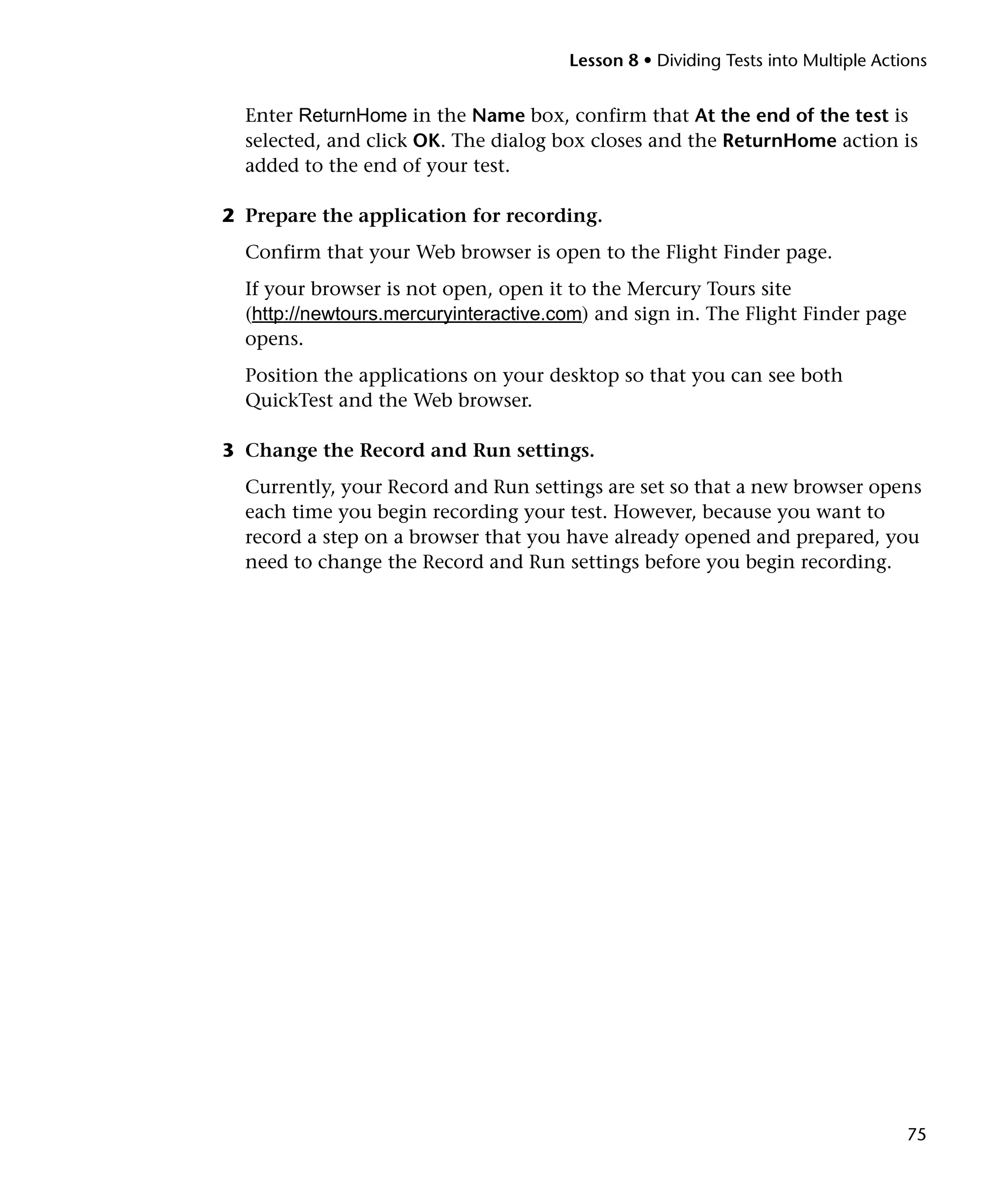 Lesson 8 • Dividing Tests into Multiple Actions

Enter ReturnHome in the Name box, confirm that At the end of the test is
selected, and click OK. The dialog box closes and the ReturnHome action is
added to the end of your test.
2 Prepare the application for recording.
Confirm that your Web browser is open to the Flight Finder page.
If your browser is not open, open it to the Mercury Tours site
(http://newtours.mercuryinteractive.com) and sign in. The Flight Finder page
opens.
Position the applications on your desktop so that you can see both
QuickTest and the Web browser.
3 Change the Record and Run settings.
Currently, your Record and Run settings are set so that a new browser opens
each time you begin recording your test. However, because you want to
record a step on a browser that you have already opened and prepared, you
need to change the Record and Run settings before you begin recording.

75

 