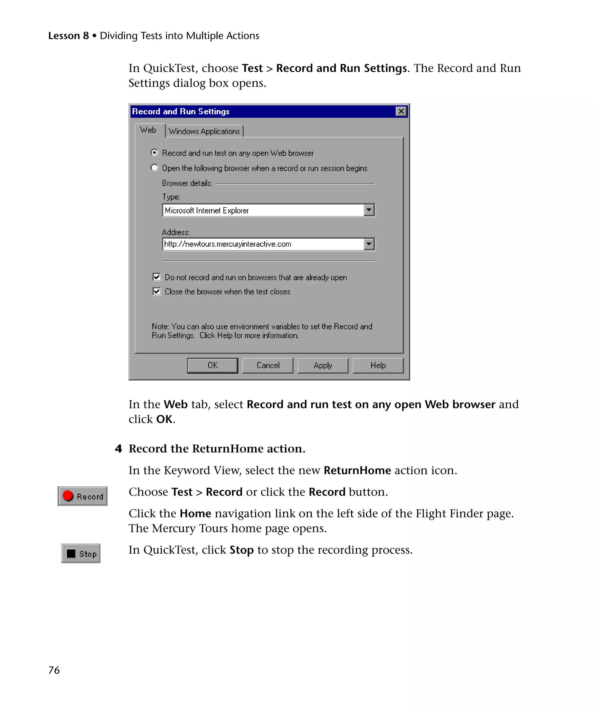 Lesson 8 • Dividing Tests into Multiple Actions

In QuickTest, choose Test > Record and Run Settings. The Record and Run
Settings dialog box opens.

In the Web tab, select Record and run test on any open Web browser and
click OK.
4 Record the ReturnHome action.
In the Keyword View, select the new ReturnHome action icon.
Choose Test > Record or click the Record button.
Click the Home navigation link on the left side of the Flight Finder page.
The Mercury Tours home page opens.
In QuickTest, click Stop to stop the recording process.

76

 