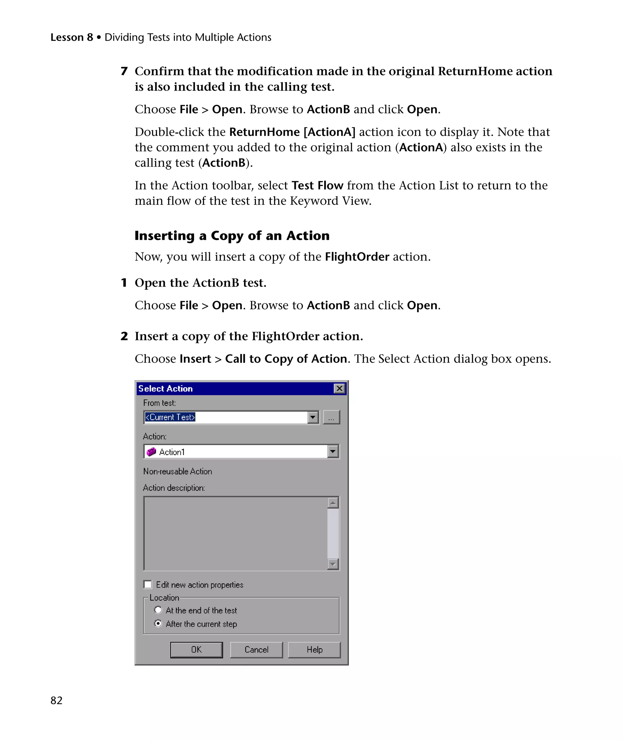 Lesson 8 • Dividing Tests into Multiple Actions

7 Confirm that the modification made in the original ReturnHome action
is also included in the calling test.
Choose File > Open. Browse to ActionB and click Open.
Double-click the ReturnHome [ActionA] action icon to display it. Note that
the comment you added to the original action (ActionA) also exists in the
calling test (ActionB).
In the Action toolbar, select Test Flow from the Action List to return to the
main flow of the test in the Keyword View.

Inserting a Copy of an Action
Now, you will insert a copy of the FlightOrder action.
1 Open the ActionB test.
Choose File > Open. Browse to ActionB and click Open.
2 Insert a copy of the FlightOrder action.
Choose Insert > Call to Copy of Action. The Select Action dialog box opens.

82

 
