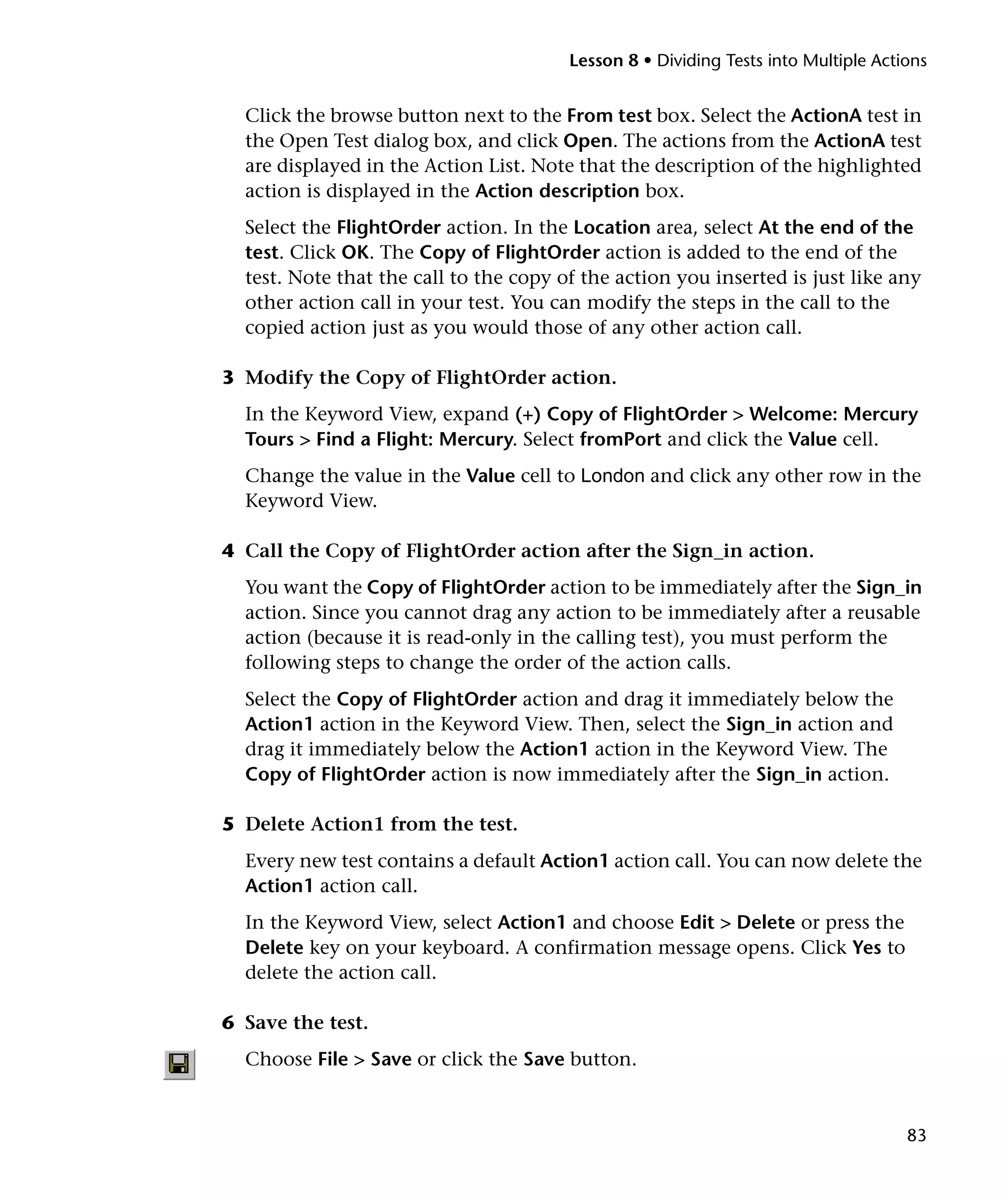 Lesson 8 • Dividing Tests into Multiple Actions

Click the browse button next to the From test box. Select the ActionA test in
the Open Test dialog box, and click Open. The actions from the ActionA test
are displayed in the Action List. Note that the description of the highlighted
action is displayed in the Action description box.
Select the FlightOrder action. In the Location area, select At the end of the
test. Click OK. The Copy of FlightOrder action is added to the end of the
test. Note that the call to the copy of the action you inserted is just like any
other action call in your test. You can modify the steps in the call to the
copied action just as you would those of any other action call.
3 Modify the Copy of FlightOrder action.
In the Keyword View, expand (+) Copy of FlightOrder > Welcome: Mercury
Tours > Find a Flight: Mercury. Select fromPort and click the Value cell.
Change the value in the Value cell to London and click any other row in the
Keyword View.
4 Call the Copy of FlightOrder action after the Sign_in action.
You want the Copy of FlightOrder action to be immediately after the Sign_in
action. Since you cannot drag any action to be immediately after a reusable
action (because it is read-only in the calling test), you must perform the
following steps to change the order of the action calls.
Select the Copy of FlightOrder action and drag it immediately below the
Action1 action in the Keyword View. Then, select the Sign_in action and
drag it immediately below the Action1 action in the Keyword View. The
Copy of FlightOrder action is now immediately after the Sign_in action.
5 Delete Action1 from the test.
Every new test contains a default Action1 action call. You can now delete the
Action1 action call.
In the Keyword View, select Action1 and choose Edit > Delete or press the
Delete key on your keyboard. A confirmation message opens. Click Yes to
delete the action call.
6 Save the test.
Choose File > Save or click the Save button.

83

 
