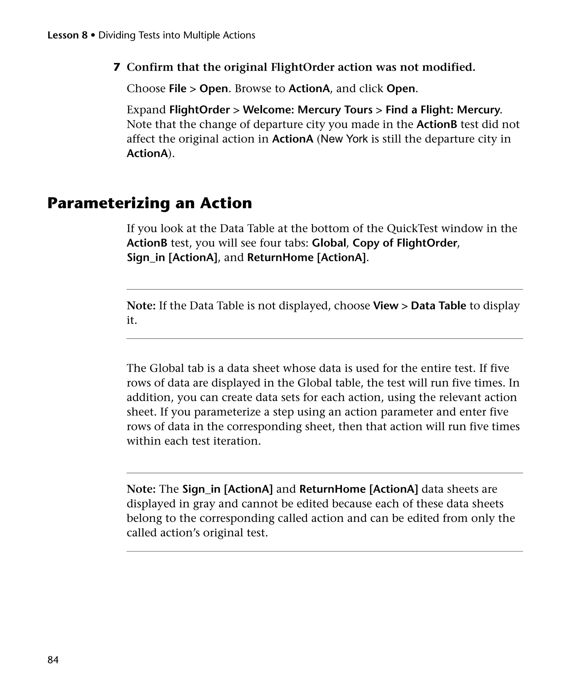 Lesson 8 • Dividing Tests into Multiple Actions

7 Confirm that the original FlightOrder action was not modified.
Choose File > Open. Browse to ActionA, and click Open.
Expand FlightOrder > Welcome: Mercury Tours > Find a Flight: Mercury.
Note that the change of departure city you made in the ActionB test did not
affect the original action in ActionA (New York is still the departure city in
ActionA).

Parameterizing an Action
If you look at the Data Table at the bottom of the QuickTest window in the
ActionB test, you will see four tabs: Global, Copy of FlightOrder,
Sign_in [ActionA], and ReturnHome [ActionA].

Note: If the Data Table is not displayed, choose View > Data Table to display
it.

The Global tab is a data sheet whose data is used for the entire test. If five
rows of data are displayed in the Global table, the test will run five times. In
addition, you can create data sets for each action, using the relevant action
sheet. If you parameterize a step using an action parameter and enter five
rows of data in the corresponding sheet, then that action will run five times
within each test iteration.

Note: The Sign_in [ActionA] and ReturnHome [ActionA] data sheets are
displayed in gray and cannot be edited because each of these data sheets
belong to the corresponding called action and can be edited from only the
called action’s original test.

84

 