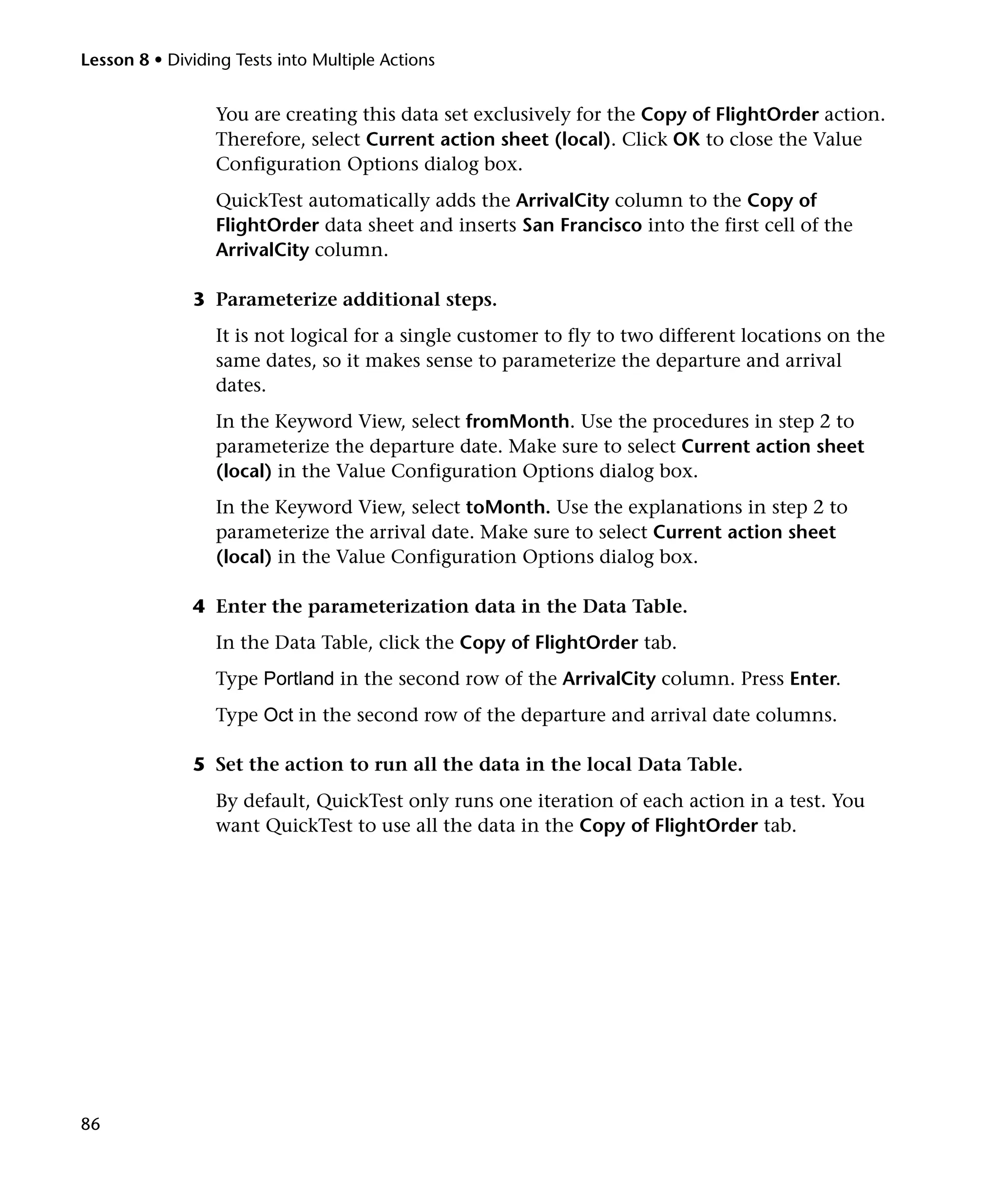 Lesson 8 • Dividing Tests into Multiple Actions

You are creating this data set exclusively for the Copy of FlightOrder action.
Therefore, select Current action sheet (local). Click OK to close the Value
Configuration Options dialog box.
QuickTest automatically adds the ArrivalCity column to the Copy of
FlightOrder data sheet and inserts San Francisco into the first cell of the
ArrivalCity column.
3 Parameterize additional steps.
It is not logical for a single customer to fly to two different locations on the
same dates, so it makes sense to parameterize the departure and arrival
dates.
In the Keyword View, select fromMonth. Use the procedures in step 2 to
parameterize the departure date. Make sure to select Current action sheet
(local) in the Value Configuration Options dialog box.
In the Keyword View, select toMonth. Use the explanations in step 2 to
parameterize the arrival date. Make sure to select Current action sheet
(local) in the Value Configuration Options dialog box.
4 Enter the parameterization data in the Data Table.
In the Data Table, click the Copy of FlightOrder tab.
Type Portland in the second row of the ArrivalCity column. Press Enter.
Type Oct in the second row of the departure and arrival date columns.
5 Set the action to run all the data in the local Data Table.
By default, QuickTest only runs one iteration of each action in a test. You
want QuickTest to use all the data in the Copy of FlightOrder tab.

86

 