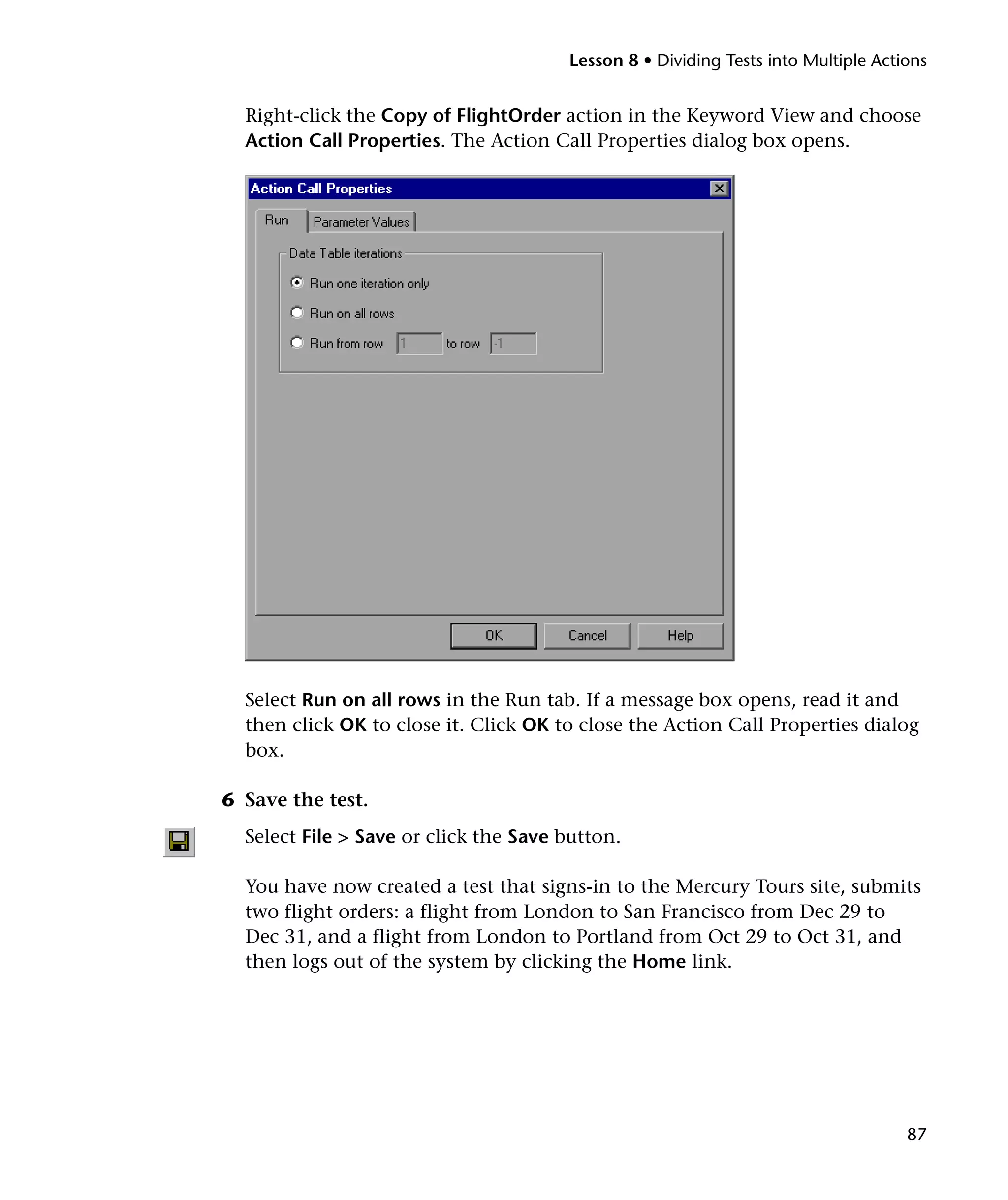 Lesson 8 • Dividing Tests into Multiple Actions

Right-click the Copy of FlightOrder action in the Keyword View and choose
Action Call Properties. The Action Call Properties dialog box opens.

Select Run on all rows in the Run tab. If a message box opens, read it and
then click OK to close it. Click OK to close the Action Call Properties dialog
box.
6 Save the test.
Select File > Save or click the Save button.
You have now created a test that signs-in to the Mercury Tours site, submits
two flight orders: a flight from London to San Francisco from Dec 29 to
Dec 31, and a flight from London to Portland from Oct 29 to Oct 31, and
then logs out of the system by clicking the Home link.

87

 