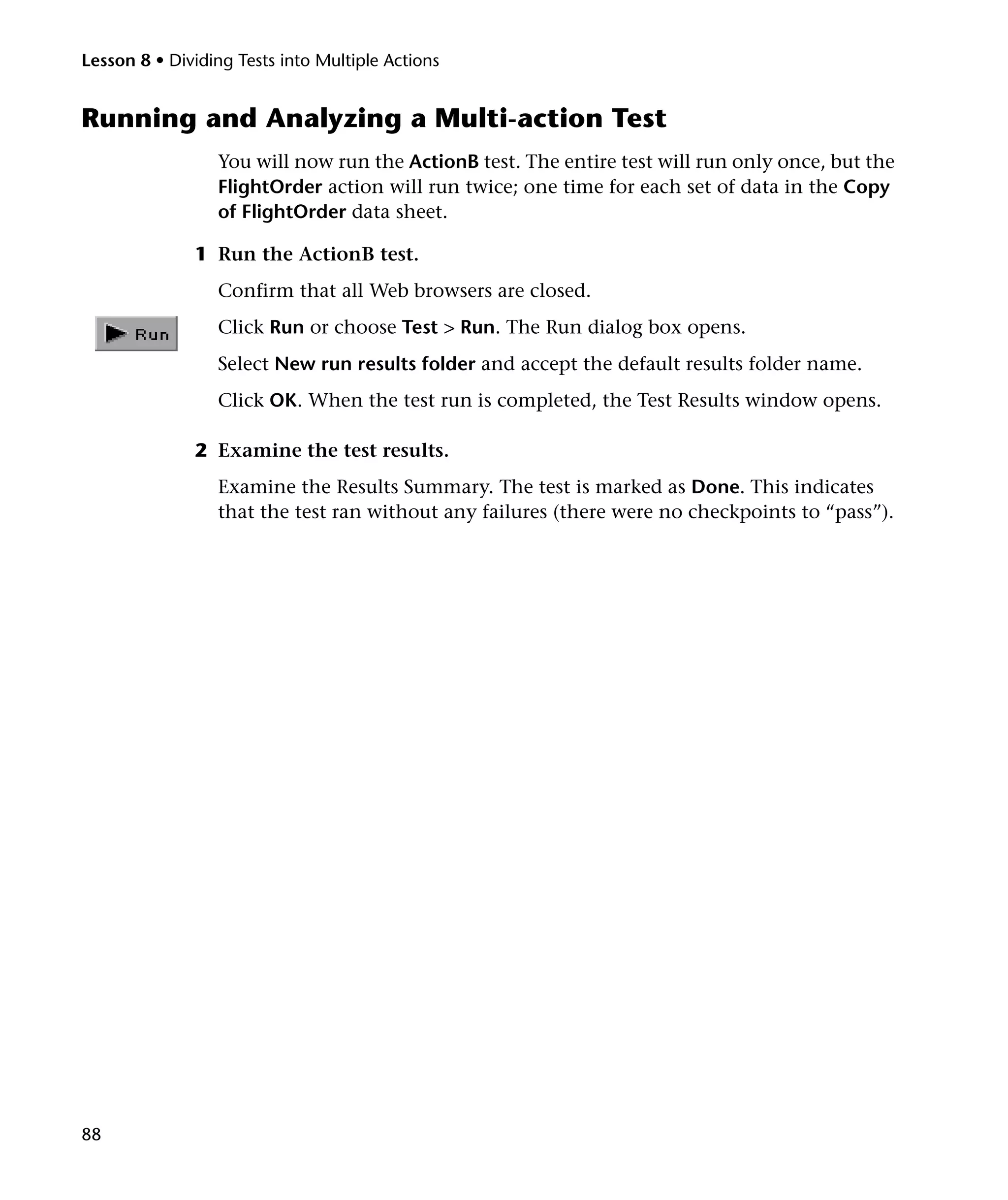 Lesson 8 • Dividing Tests into Multiple Actions

Running and Analyzing a Multi-action Test
You will now run the ActionB test. The entire test will run only once, but the
FlightOrder action will run twice; one time for each set of data in the Copy
of FlightOrder data sheet.
1 Run the ActionB test.
Confirm that all Web browsers are closed.
Click Run or choose Test > Run. The Run dialog box opens.
Select New run results folder and accept the default results folder name.
Click OK. When the test run is completed, the Test Results window opens.
2 Examine the test results.
Examine the Results Summary. The test is marked as Done. This indicates
that the test ran without any failures (there were no checkpoints to “pass”).

88

 