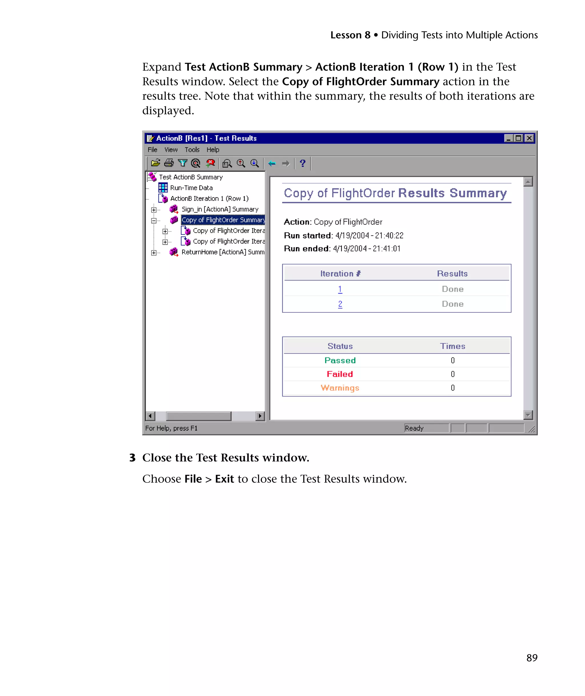 Lesson 8 • Dividing Tests into Multiple Actions

Expand Test ActionB Summary > ActionB Iteration 1 (Row 1) in the Test
Results window. Select the Copy of FlightOrder Summary action in the
results tree. Note that within the summary, the results of both iterations are
displayed.

3 Close the Test Results window.
Choose File > Exit to close the Test Results window.

89

 