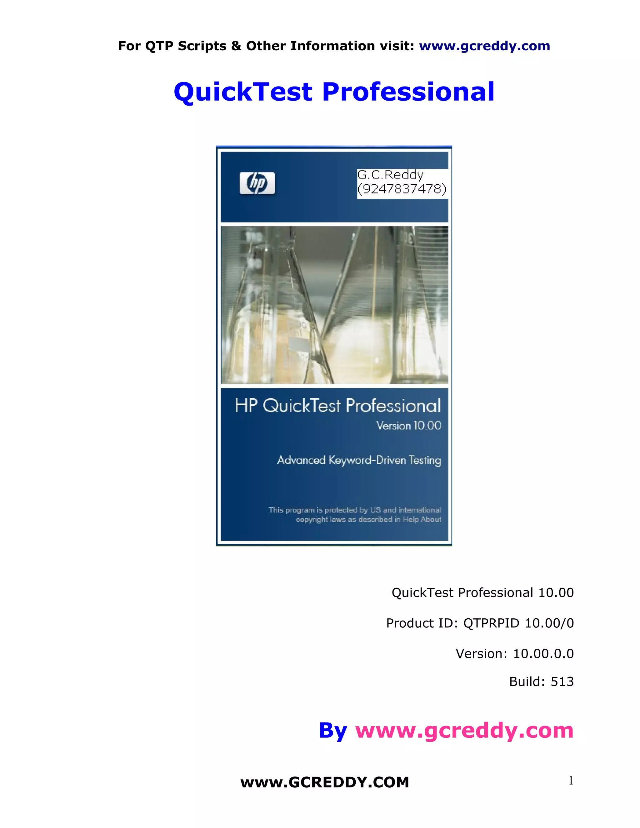 For QTP Scripts & Other Information visit: www.gcreddy.com



       QuickTest Professional




                                    QuickTest Professional 10.00

                                   Product ID: QTPRPID 10.00/0

                                             Version: 10.00.0.0

                                                      Build: 513



                          By www.gcreddy.com

                www.GCREDDY.COM                                1
 