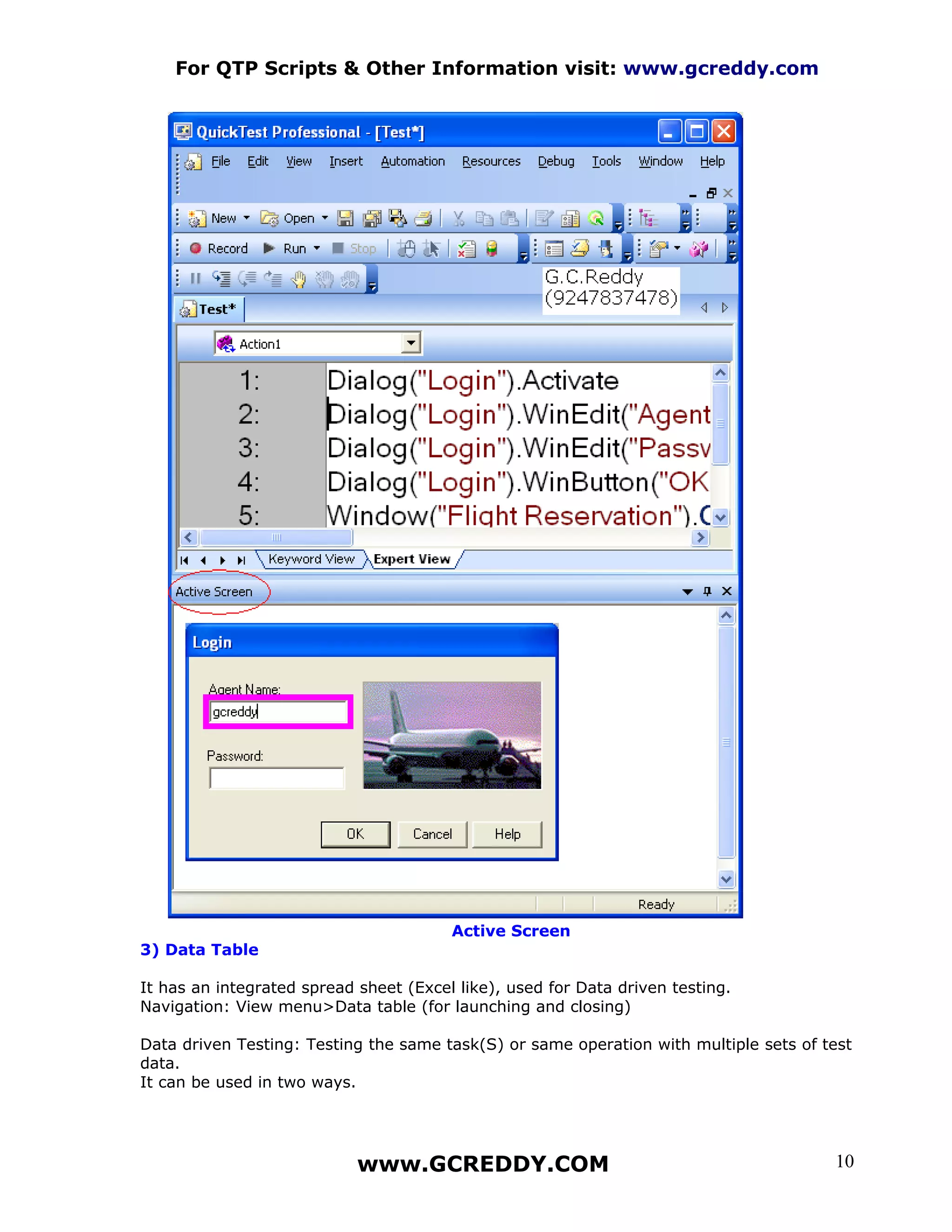 For QTP Scripts & Other Information visit: www.gcreddy.com




                                        Active Screen
3) Data Table

It has an integrated spread sheet (Excel like), used for Data driven testing.
Navigation: View menu>Data table (for launching and closing)

Data driven Testing: Testing the same task(S) or same operation with multiple sets of test
data.
It can be used in two ways.




                            www.GCREDDY.COM                                            10
 