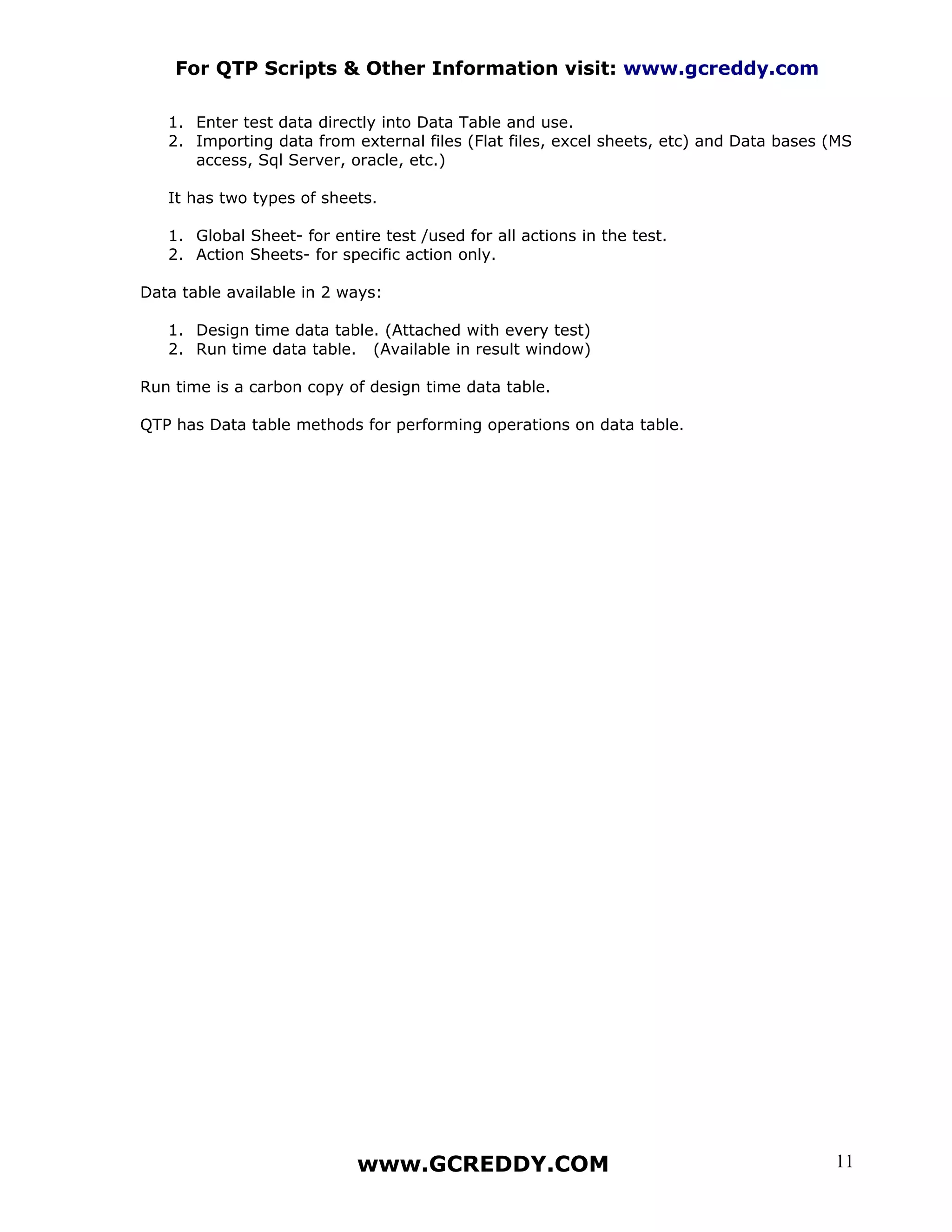 For QTP Scripts & Other Information visit: www.gcreddy.com

   1. Enter test data directly into Data Table and use.
   2. Importing data from external files (Flat files, excel sheets, etc) and Data bases (MS
      access, Sql Server, oracle, etc.)

   It has two types of sheets.

   1. Global Sheet- for entire test /used for all actions in the test.
   2. Action Sheets- for specific action only.

Data table available in 2 ways:

   1. Design time data table. (Attached with every test)
   2. Run time data table. (Available in result window)

Run time is a carbon copy of design time data table.

QTP has Data table methods for performing operations on data table.




                            www.GCREDDY.COM                                             11
 