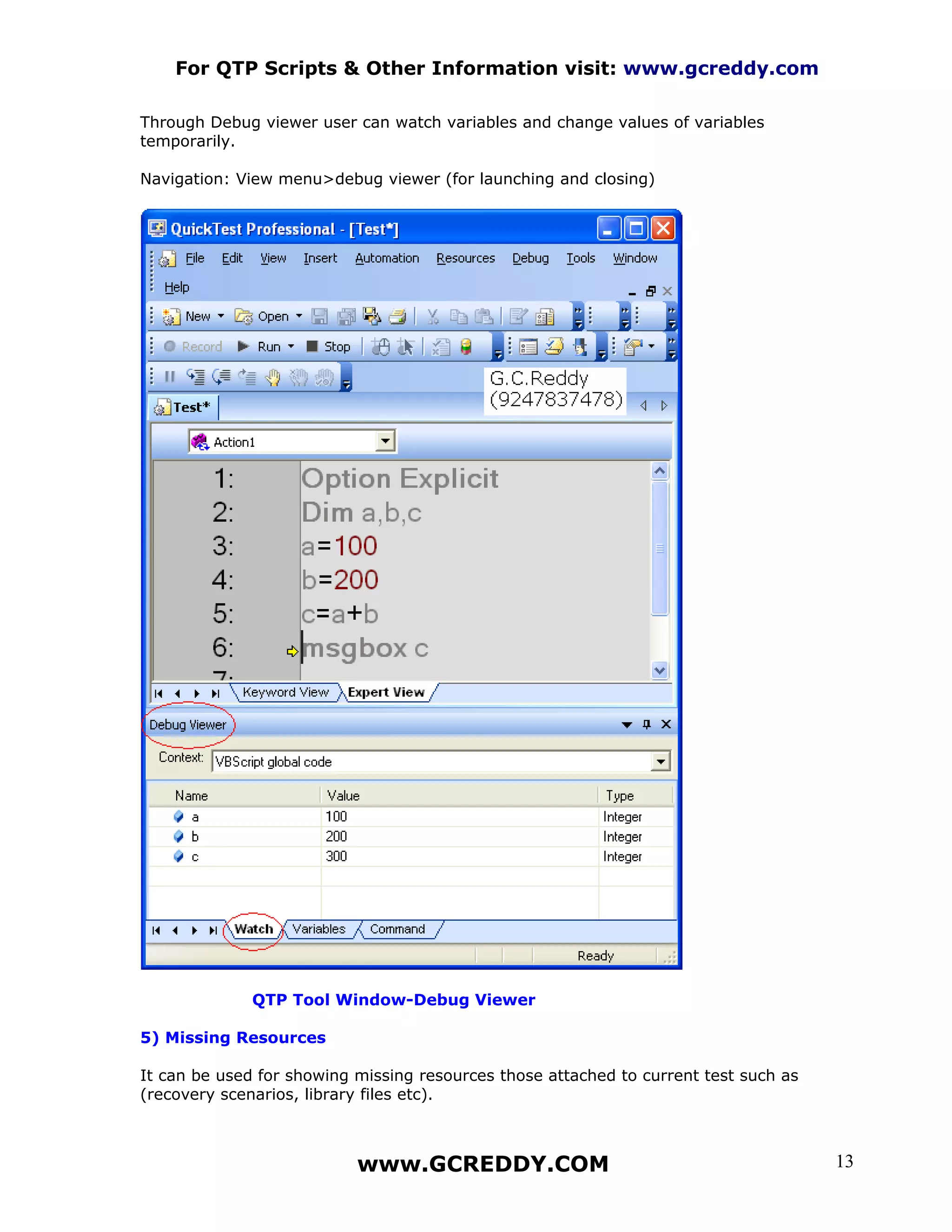 For QTP Scripts & Other Information visit: www.gcreddy.com

Through Debug viewer user can watch variables and change values of variables
temporarily.

Navigation: View menu>debug viewer (for launching and closing)




              QTP Tool Window-Debug Viewer

5) Missing Resources

It can be used for showing missing resources those attached to current test such as
(recovery scenarios, library files etc).



                           www.GCREDDY.COM                                            13
 