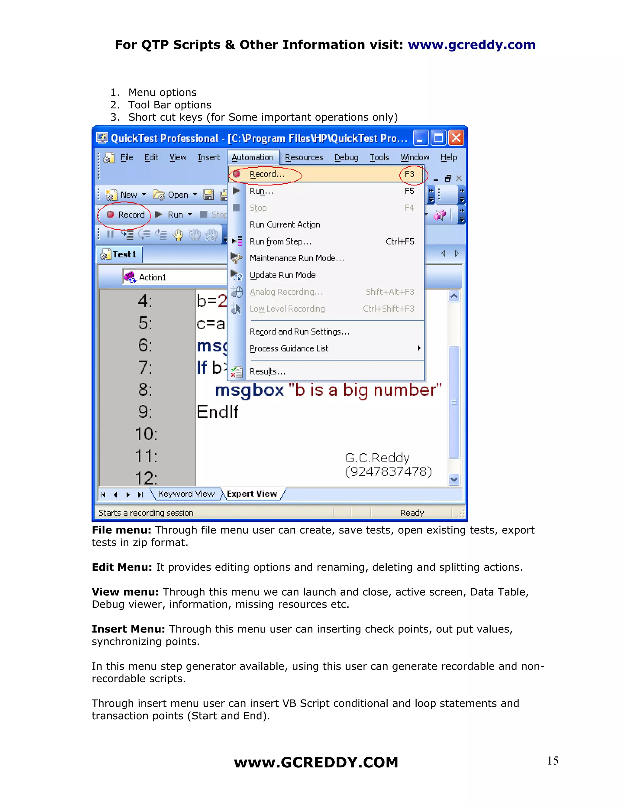 For QTP Scripts & Other Information visit: www.gcreddy.com


   1. Menu options
   2. Tool Bar options
   3. Short cut keys (for Some important operations only)




File menu: Through file menu user can create, save tests, open existing tests, export
tests in zip format.

Edit Menu: It provides editing options and renaming, deleting and splitting actions.

View menu: Through this menu we can launch and close, active screen, Data Table,
Debug viewer, information, missing resources etc.

Insert Menu: Through this menu user can inserting check points, out put values,
synchronizing points.

In this menu step generator available, using this user can generate recordable and non-
recordable scripts.

Through insert menu user can insert VB Script conditional and loop statements and
transaction points (Start and End).



                           www.GCREDDY.COM                                                15
 