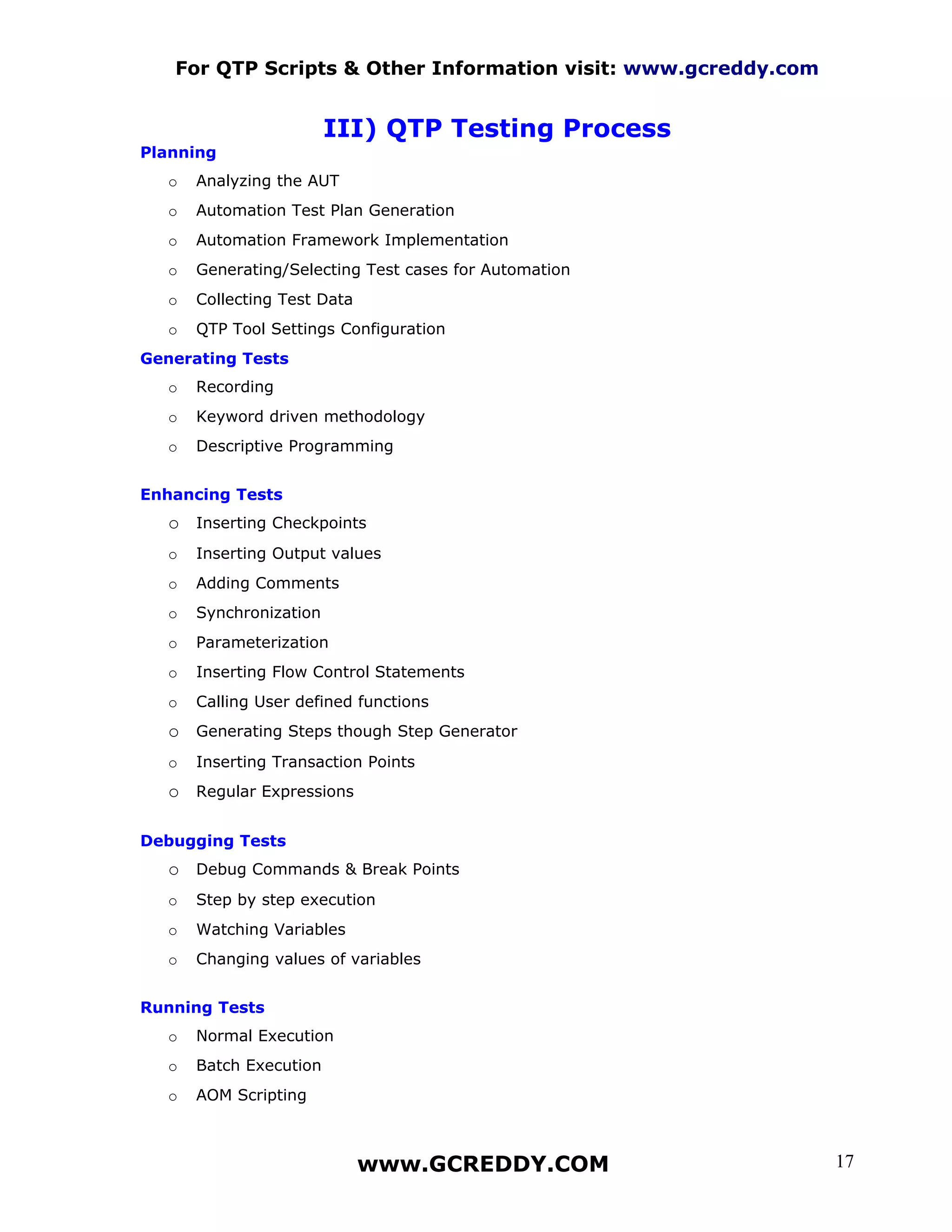 For QTP Scripts & Other Information visit: www.gcreddy.com


                         III) QTP Testing Process
Planning
   o   Analyzing the AUT
   o   Automation Test Plan Generation
   o   Automation Framework Implementation
   o   Generating/Selecting Test cases for Automation
   o   Collecting Test Data
   o   QTP Tool Settings Configuration
Generating Tests
   o   Recording
   o   Keyword driven methodology
   o   Descriptive Programming


Enhancing Tests
   o Inserting Checkpoints
   o   Inserting Output values
   o   Adding Comments
   o   Synchronization
   o   Parameterization
   o   Inserting Flow Control Statements
   o   Calling User defined functions
   o Generating Steps though Step Generator
   o   Inserting Transaction Points
   o Regular Expressions

Debugging Tests
   o Debug Commands & Break Points
   o   Step by step execution
   o   Watching Variables
   o   Changing values of variables


Running Tests
   o   Normal Execution
   o   Batch Execution
   o   AOM Scripting



                              www.GCREDDY.COM                   17
 