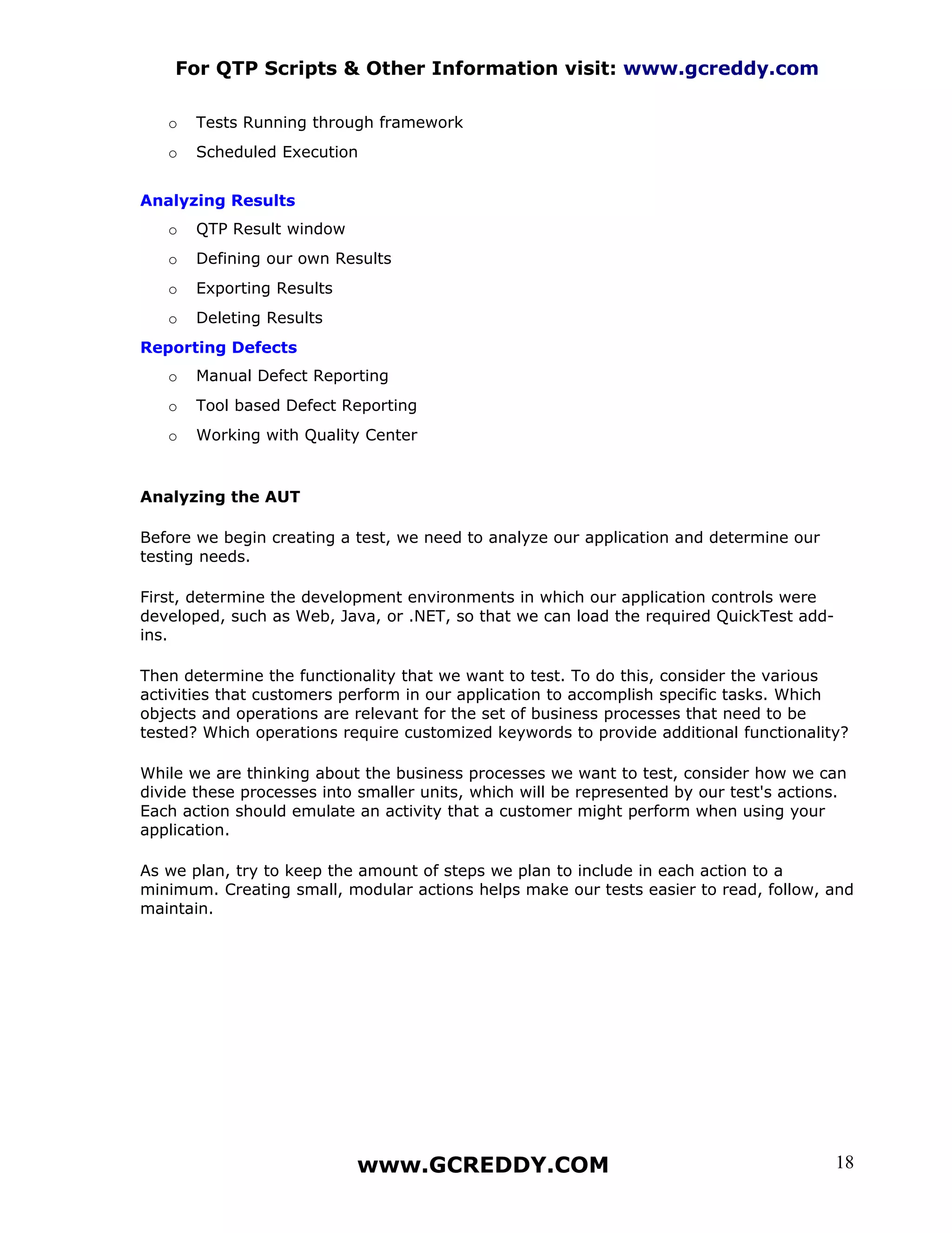 For QTP Scripts & Other Information visit: www.gcreddy.com

   o   Tests Running through framework
   o   Scheduled Execution


Analyzing Results
   o   QTP Result window
   o   Defining our own Results
   o   Exporting Results
   o   Deleting Results
Reporting Defects
   o   Manual Defect Reporting
   o   Tool based Defect Reporting
   o   Working with Quality Center


Analyzing the AUT

Before we begin creating a test, we need to analyze our application and determine our
testing needs.

First, determine the development environments in which our application controls were
developed, such as Web, Java, or .NET, so that we can load the required QuickTest add-
ins.

Then determine the functionality that we want to test. To do this, consider the various
activities that customers perform in our application to accomplish specific tasks. Which
objects and operations are relevant for the set of business processes that need to be
tested? Which operations require customized keywords to provide additional functionality?

While we are thinking about the business processes we want to test, consider how we can
divide these processes into smaller units, which will be represented by our test's actions.
Each action should emulate an activity that a customer might perform when using your
application.

As we plan, try to keep the amount of steps we plan to include in each action to a
minimum. Creating small, modular actions helps make our tests easier to read, follow, and
maintain.




                           www.GCREDDY.COM                                               18
 