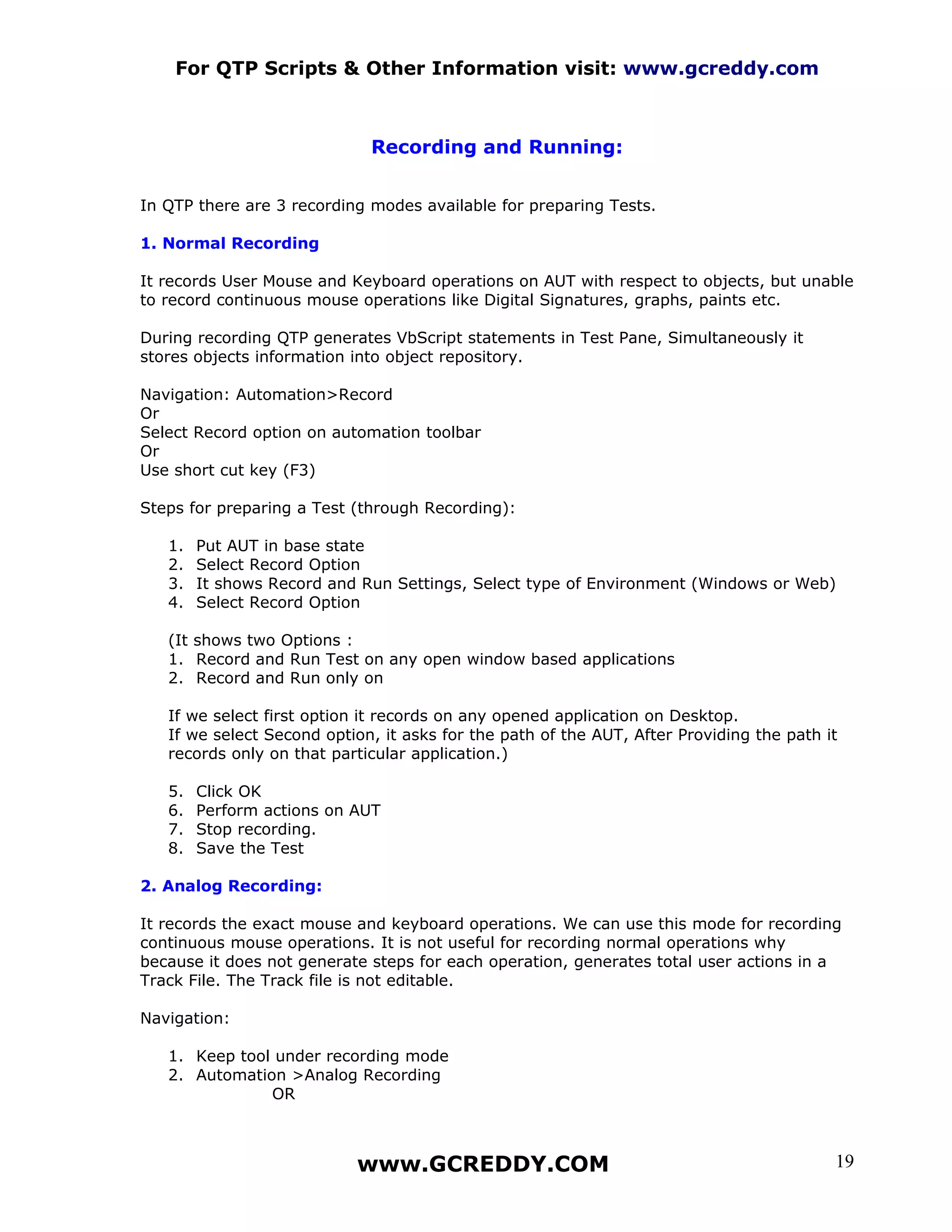 For QTP Scripts & Other Information visit: www.gcreddy.com



                             Recording and Running:


In QTP there are 3 recording modes available for preparing Tests.

1. Normal Recording

It records User Mouse and Keyboard operations on AUT with respect to objects, but unable
to record continuous mouse operations like Digital Signatures, graphs, paints etc.

During recording QTP generates VbScript statements in Test Pane, Simultaneously it
stores objects information into object repository.

Navigation: Automation>Record
Or
Select Record option on automation toolbar
Or
Use short cut key (F3)

Steps for preparing a Test (through Recording):

   1.   Put AUT in base state
   2.   Select Record Option
   3.   It shows Record and Run Settings, Select type of Environment (Windows or Web)
   4.   Select Record Option

   (It shows two Options :
   1. Record and Run Test on any open window based applications
   2. Record and Run only on

   If we select first option it records on any opened application on Desktop.
   If we select Second option, it asks for the path of the AUT, After Providing the path it
   records only on that particular application.)

   5.   Click OK
   6.   Perform actions on AUT
   7.   Stop recording.
   8.   Save the Test

2. Analog Recording:

It records the exact mouse and keyboard operations. We can use this mode for recording
continuous mouse operations. It is not useful for recording normal operations why
because it does not generate steps for each operation, generates total user actions in a
Track File. The Track file is not editable.

Navigation:

   1. Keep tool under recording mode
   2. Automation >Analog Recording
               OR



                           www.GCREDDY.COM                                                19
 
