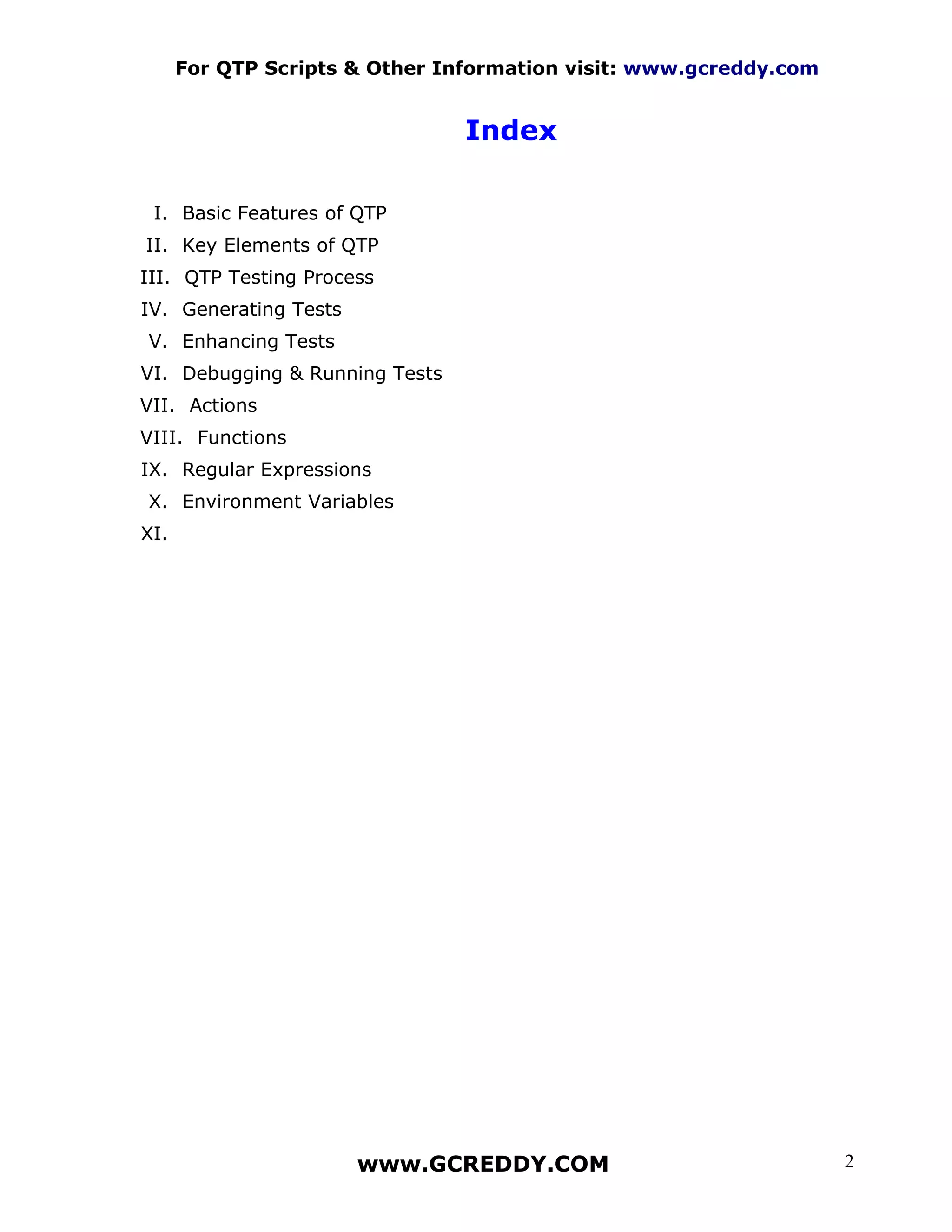 For QTP Scripts & Other Information visit: www.gcreddy.com


                                Index

 I. Basic Features of QTP
II. Key Elements of QTP
III. QTP Testing Process
IV. Generating Tests
V. Enhancing Tests
VI. Debugging & Running Tests
VII. Actions
VIII. Functions
IX. Regular Expressions
X. Environment Variables
XI.




                       www.GCREDDY.COM                             2
 