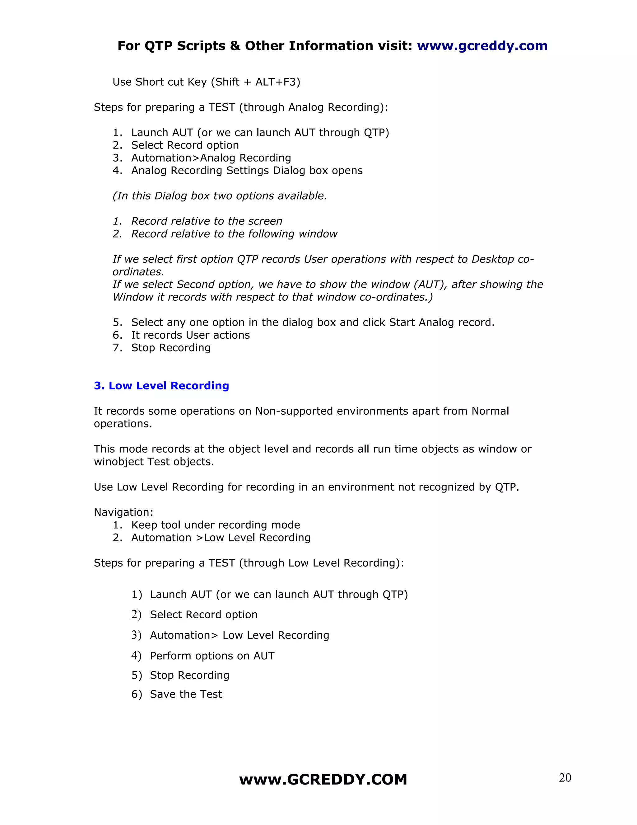 For QTP Scripts & Other Information visit: www.gcreddy.com

   Use Short cut Key (Shift + ALT+F3)

Steps for preparing a TEST (through Analog Recording):

   1.   Launch AUT (or we can launch AUT through QTP)
   2.   Select Record option
   3.   Automation>Analog Recording
   4.   Analog Recording Settings Dialog box opens

   (In this Dialog box two options available.

   1. Record relative to the screen
   2. Record relative to the following window

   If we select first option QTP records User operations with respect to Desktop co-
   ordinates.
   If we select Second option, we have to show the window (AUT), after showing the
   Window it records with respect to that window co-ordinates.)

   5. Select any one option in the dialog box and click Start Analog record.
   6. It records User actions
   7. Stop Recording


3. Low Level Recording

It records some operations on Non-supported environments apart from Normal
operations.

This mode records at the object level and records all run time objects as window or
winobject Test objects.

Use Low Level Recording for recording in an environment not recognized by QTP.

Navigation:
   1. Keep tool under recording mode
   2. Automation >Low Level Recording

Steps for preparing a TEST (through Low Level Recording):


        1) Launch AUT (or we can launch AUT through QTP)
        2) Select Record option
        3) Automation> Low Level Recording
        4) Perform options on AUT
        5) Stop Recording
        6) Save the Test




                            www.GCREDDY.COM                                            20
 