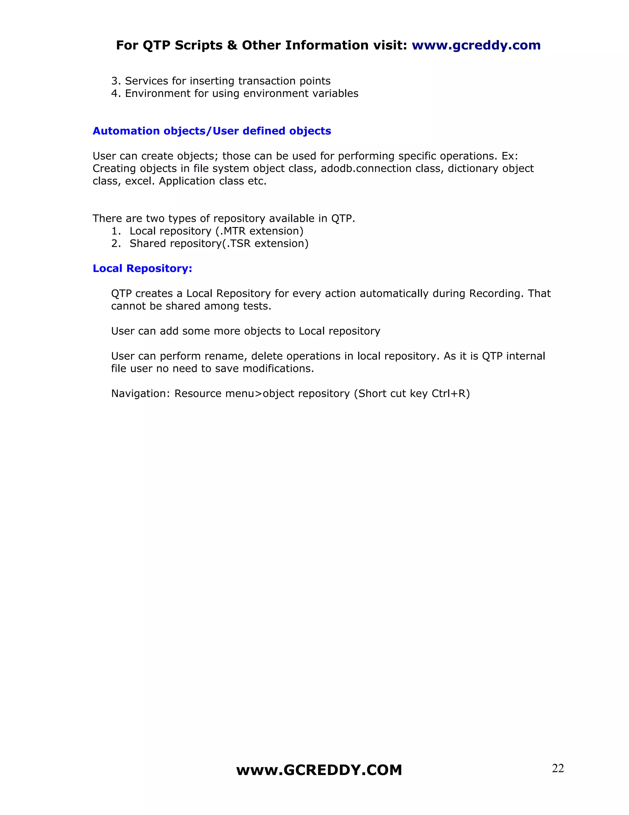 For QTP Scripts & Other Information visit: www.gcreddy.com

   3. Services for inserting transaction points
   4. Environment for using environment variables


Automation objects/User defined objects

User can create objects; those can be used for performing specific operations. Ex:
Creating objects in file system object class, adodb.connection class, dictionary object
class, excel. Application class etc.


There are two types of repository available in QTP.
   1. Local repository (.MTR extension)
   2. Shared repository(.TSR extension)

Local Repository:

   QTP creates a Local Repository for every action automatically during Recording. That
   cannot be shared among tests.

   User can add some more objects to Local repository

   User can perform rename, delete operations in local repository. As it is QTP internal
   file user no need to save modifications.

   Navigation: Resource menu>object repository (Short cut key Ctrl+R)




                            www.GCREDDY.COM                                                22
 
