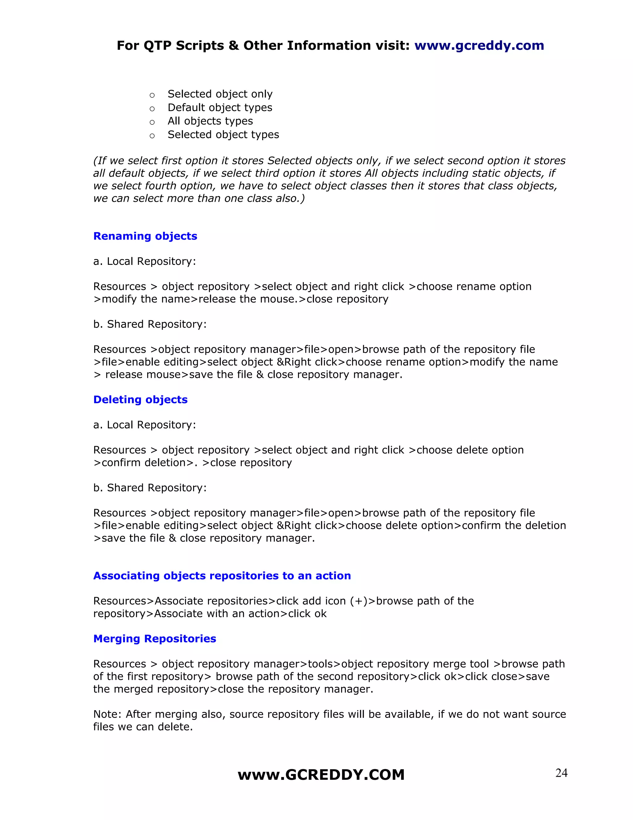 For QTP Scripts & Other Information visit: www.gcreddy.com


           o   Selected object only
           o   Default object types
           o   All objects types
           o   Selected object types

(If we select first option it stores Selected objects only, if we select second option it stores
all default objects, if we select third option it stores All objects including static objects, if
we select fourth option, we have to select object classes then it stores that class objects,
we can select more than one class also.)


Renaming objects

a. Local Repository:

Resources > object repository >select object and right click >choose rename option
>modify the name>release the mouse.>close repository

b. Shared Repository:

Resources >object repository manager>file>open>browse path of the repository file
>file>enable editing>select object &Right click>choose rename option>modify the name
> release mouse>save the file & close repository manager.

Deleting objects

a. Local Repository:

Resources > object repository >select object and right click >choose delete option
>confirm deletion>. >close repository

b. Shared Repository:

Resources >object repository manager>file>open>browse path of the repository file
>file>enable editing>select object &Right click>choose delete option>confirm the deletion
>save the file & close repository manager.


Associating objects repositories to an action

Resources>Associate repositories>click add icon (+)>browse path of the
repository>Associate with an action>click ok

Merging Repositories

Resources > object repository manager>tools>object repository merge tool >browse path
of the first repository> browse path of the second repository>click ok>click close>save
the merged repository>close the repository manager.

Note: After merging also, source repository files will be available, if we do not want source
files we can delete.



                             www.GCREDDY.COM                                                  24
 