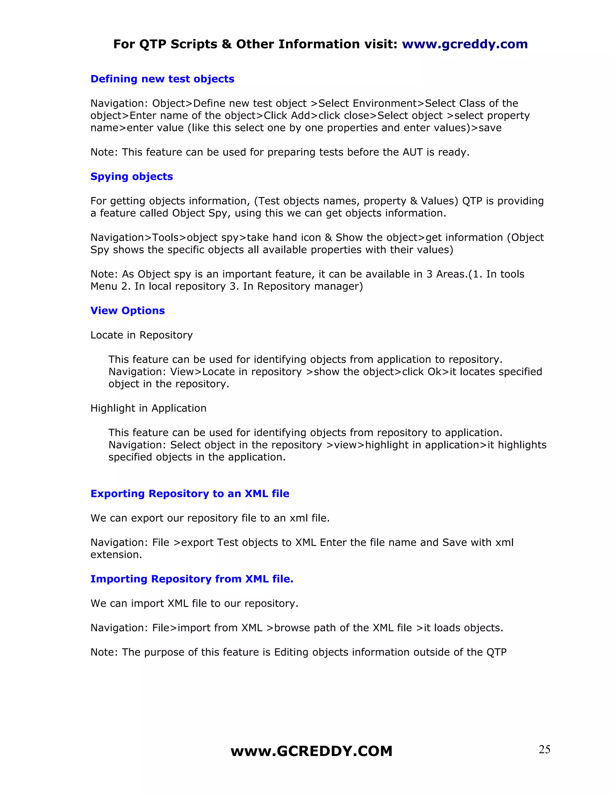 For QTP Scripts & Other Information visit: www.gcreddy.com

Defining new test objects

Navigation: Object>Define new test object >Select Environment>Select Class of the
object>Enter name of the object>Click Add>click close>Select object >select property
name>enter value (like this select one by one properties and enter values)>save

Note: This feature can be used for preparing tests before the AUT is ready.

Spying objects

For getting objects information, (Test objects names, property & Values) QTP is providing
a feature called Object Spy, using this we can get objects information.

Navigation>Tools>object spy>take hand icon & Show the object>get information (Object
Spy shows the specific objects all available properties with their values)

Note: As Object spy is an important feature, it can be available in 3 Areas.(1. In tools
Menu 2. In local repository 3. In Repository manager)

View Options

Locate in Repository

   This feature can be used for identifying objects from application to repository.
   Navigation: View>Locate in repository >show the object>click Ok>it locates specified
   object in the repository.

Highlight in Application

   This feature can be used for identifying objects from repository to application.
   Navigation: Select object in the repository >view>highlight in application>it highlights
   specified objects in the application.


Exporting Repository to an XML file

We can export our repository file to an xml file.

Navigation: File >export Test objects to XML Enter the file name and Save with xml
extension.

Importing Repository from XML file.

We can import XML file to our repository.

Navigation: File>import from XML >browse path of the XML file >it loads objects.

Note: The purpose of this feature is Editing objects information outside of the QTP




                            www.GCREDDY.COM                                                25
 