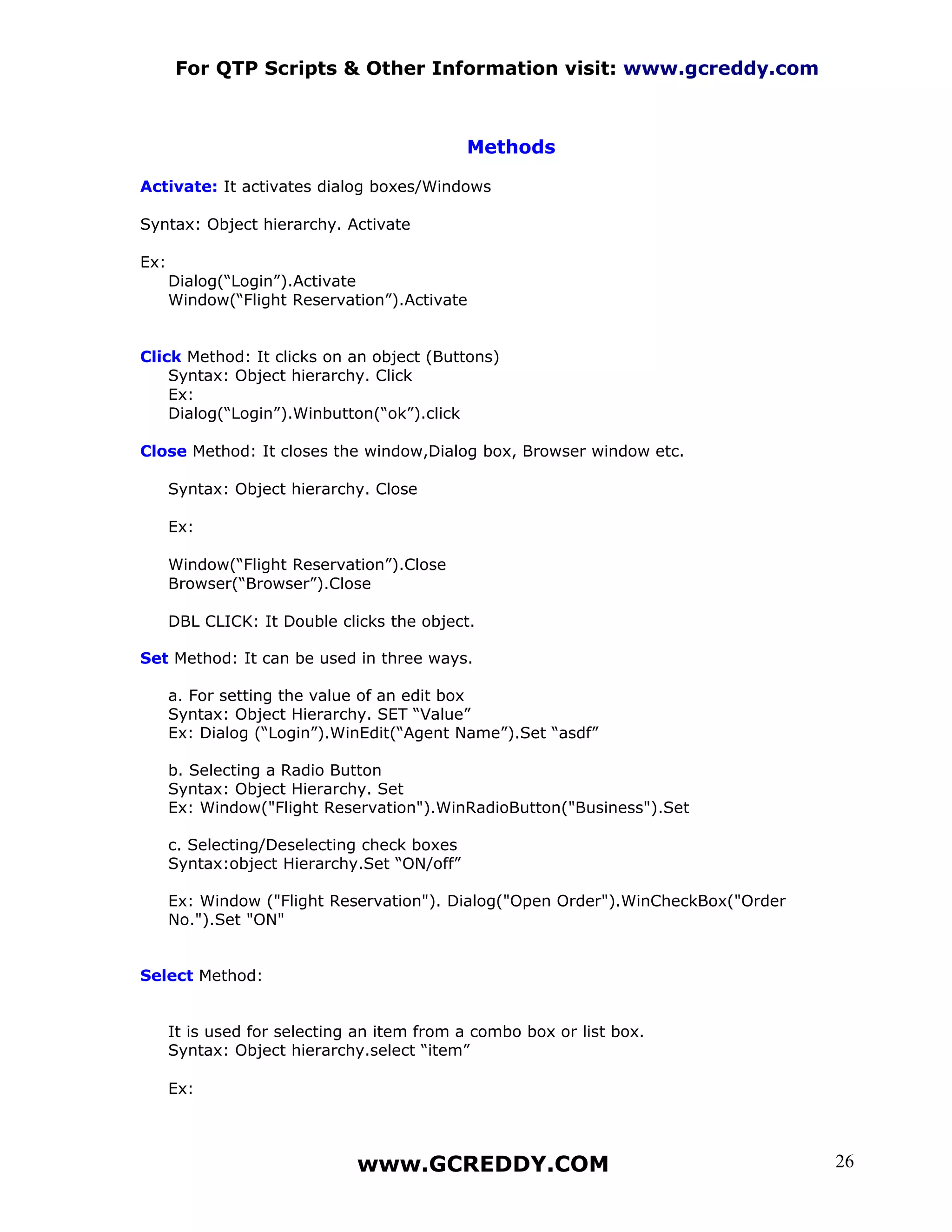 For QTP Scripts & Other Information visit: www.gcreddy.com



                                             Methods

Activate: It activates dialog boxes/Windows

Syntax: Object hierarchy. Activate

Ex:
      Dialog(“Login”).Activate
      Window(“Flight Reservation”).Activate


Click Method: It clicks on an object (Buttons)
    Syntax: Object hierarchy. Click
    Ex:
    Dialog(“Login”).Winbutton(“ok”).click

Close Method: It closes the window,Dialog box, Browser window etc.

      Syntax: Object hierarchy. Close

      Ex:

      Window(“Flight Reservation”).Close
      Browser(“Browser”).Close

      DBL CLICK: It Double clicks the object.

Set Method: It can be used in three ways.

      a. For setting the value of an edit box
      Syntax: Object Hierarchy. SET “Value”
      Ex: Dialog (“Login”).WinEdit(“Agent Name”).Set “asdf”

      b. Selecting a Radio Button
      Syntax: Object Hierarchy. Set
      Ex: Window("Flight Reservation").WinRadioButton("Business").Set

      c. Selecting/Deselecting check boxes
      Syntax:object Hierarchy.Set “ON/off”

      Ex: Window ("Flight Reservation"). Dialog("Open Order").WinCheckBox("Order
      No.").Set "ON"


Select Method:


      It is used for selecting an item from a combo box or list box.
      Syntax: Object hierarchy.select “item”

      Ex:



                              www.GCREDDY.COM                                      26
 