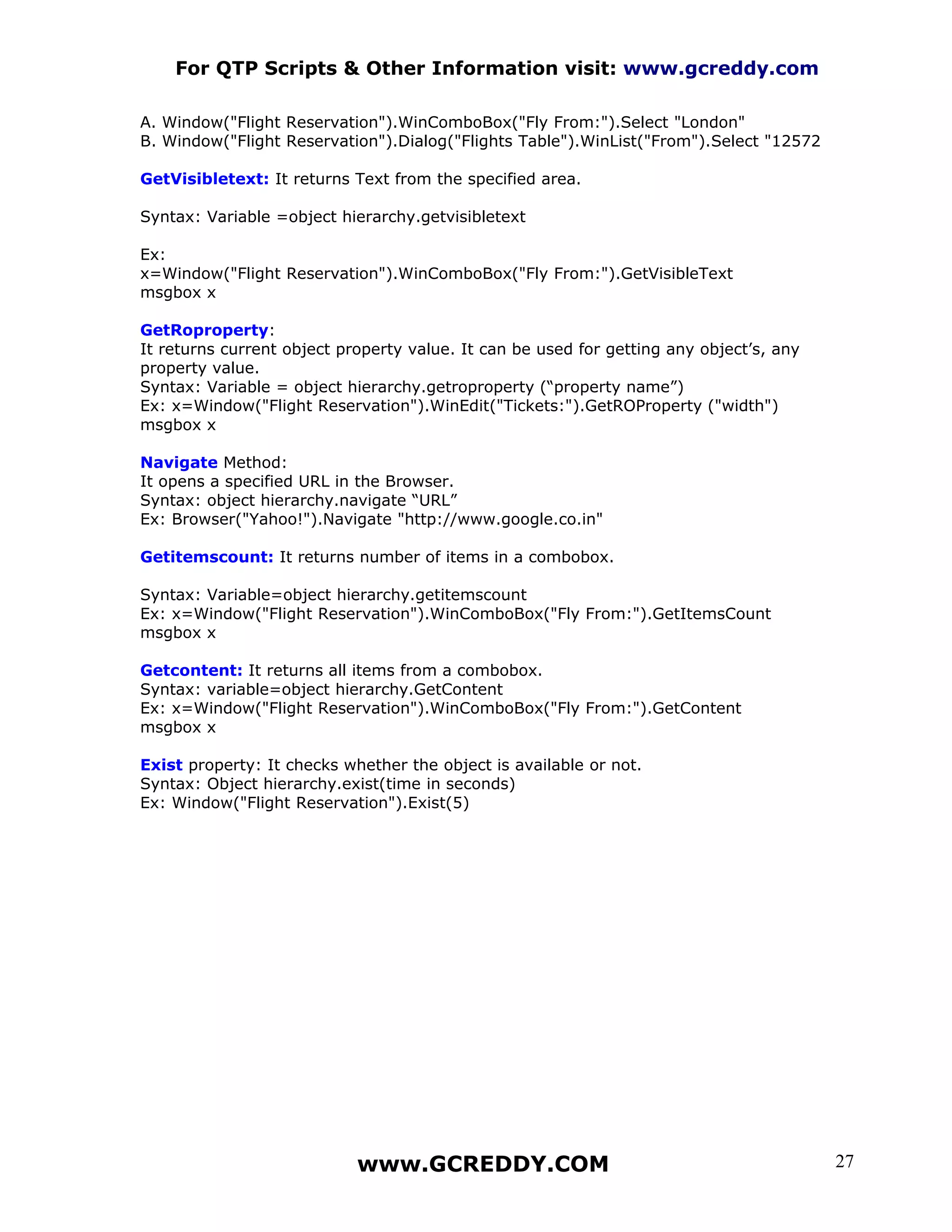 For QTP Scripts & Other Information visit: www.gcreddy.com

A. Window("Flight Reservation").WinComboBox("Fly From:").Select "London"
B. Window("Flight Reservation").Dialog("Flights Table").WinList("From").Select "12572

GetVisibletext: It returns Text from the specified area.

Syntax: Variable =object hierarchy.getvisibletext

Ex:
x=Window("Flight Reservation").WinComboBox("Fly From:").GetVisibleText
msgbox x

GetRoproperty:
It returns current object property value. It can be used for getting any object’s, any
property value.
Syntax: Variable = object hierarchy.getroproperty (“property name”)
Ex: x=Window("Flight Reservation").WinEdit("Tickets:").GetROProperty ("width")
msgbox x

Navigate Method:
It opens a specified URL in the Browser.
Syntax: object hierarchy.navigate “URL”
Ex: Browser("Yahoo!").Navigate "http://www.google.co.in"

Getitemscount: It returns number of items in a combobox.

Syntax: Variable=object hierarchy.getitemscount
Ex: x=Window("Flight Reservation").WinComboBox("Fly From:").GetItemsCount
msgbox x

Getcontent: It returns all items from a combobox.
Syntax: variable=object hierarchy.GetContent
Ex: x=Window("Flight Reservation").WinComboBox("Fly From:").GetContent
msgbox x

Exist property: It checks whether the object is available or not.
Syntax: Object hierarchy.exist(time in seconds)
Ex: Window("Flight Reservation").Exist(5)




                            www.GCREDDY.COM                                              27
 