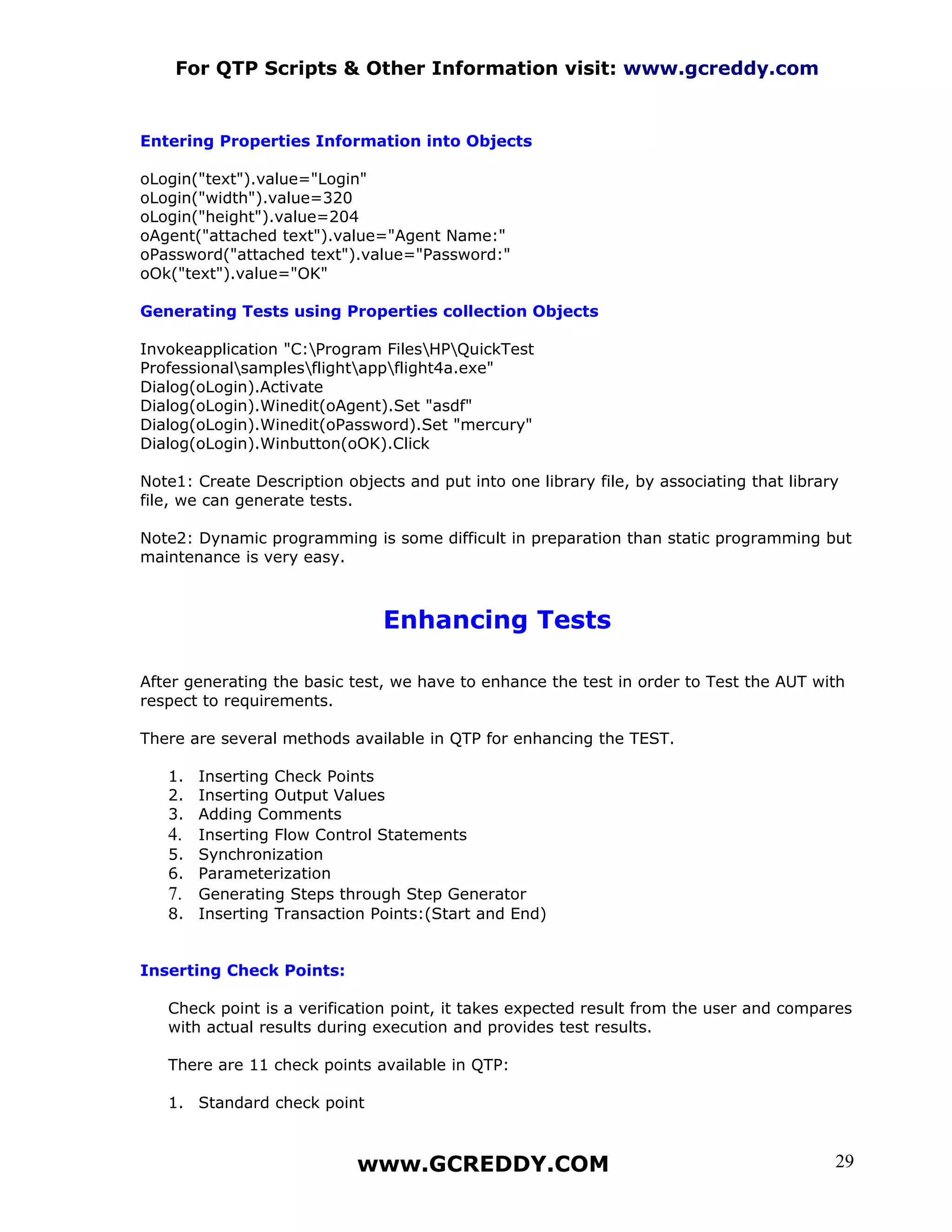 For QTP Scripts & Other Information visit: www.gcreddy.com


Entering Properties Information into Objects

oLogin("text").value="Login"
oLogin("width").value=320
oLogin("height").value=204
oAgent("attached text").value="Agent Name:"
oPassword("attached text").value="Password:"
oOk("text").value="OK"

Generating Tests using Properties collection Objects

Invokeapplication "C:Program FilesHPQuickTest
Professionalsamplesflightappflight4a.exe"
Dialog(oLogin).Activate
Dialog(oLogin).Winedit(oAgent).Set "asdf"
Dialog(oLogin).Winedit(oPassword).Set "mercury"
Dialog(oLogin).Winbutton(oOK).Click

Note1: Create Description objects and put into one library file, by associating that library
file, we can generate tests.

Note2: Dynamic programming is some difficult in preparation than static programming but
maintenance is very easy.



                               Enhancing Tests

After generating the basic test, we have to enhance the test in order to Test the AUT with
respect to requirements.

There are several methods available in QTP for enhancing the TEST.

   1. Inserting Check Points
   2. Inserting Output Values
   3. Adding Comments
   4. Inserting Flow Control Statements
   5. Synchronization
   6. Parameterization
   7. Generating Steps through Step Generator
   8. Inserting Transaction Points:(Start and End)


Inserting Check Points:

   Check point is a verification point, it takes expected result from the user and compares
   with actual results during execution and provides test results.

   There are 11 check points available in QTP:

   1. Standard check point



                            www.GCREDDY.COM                                                29
 