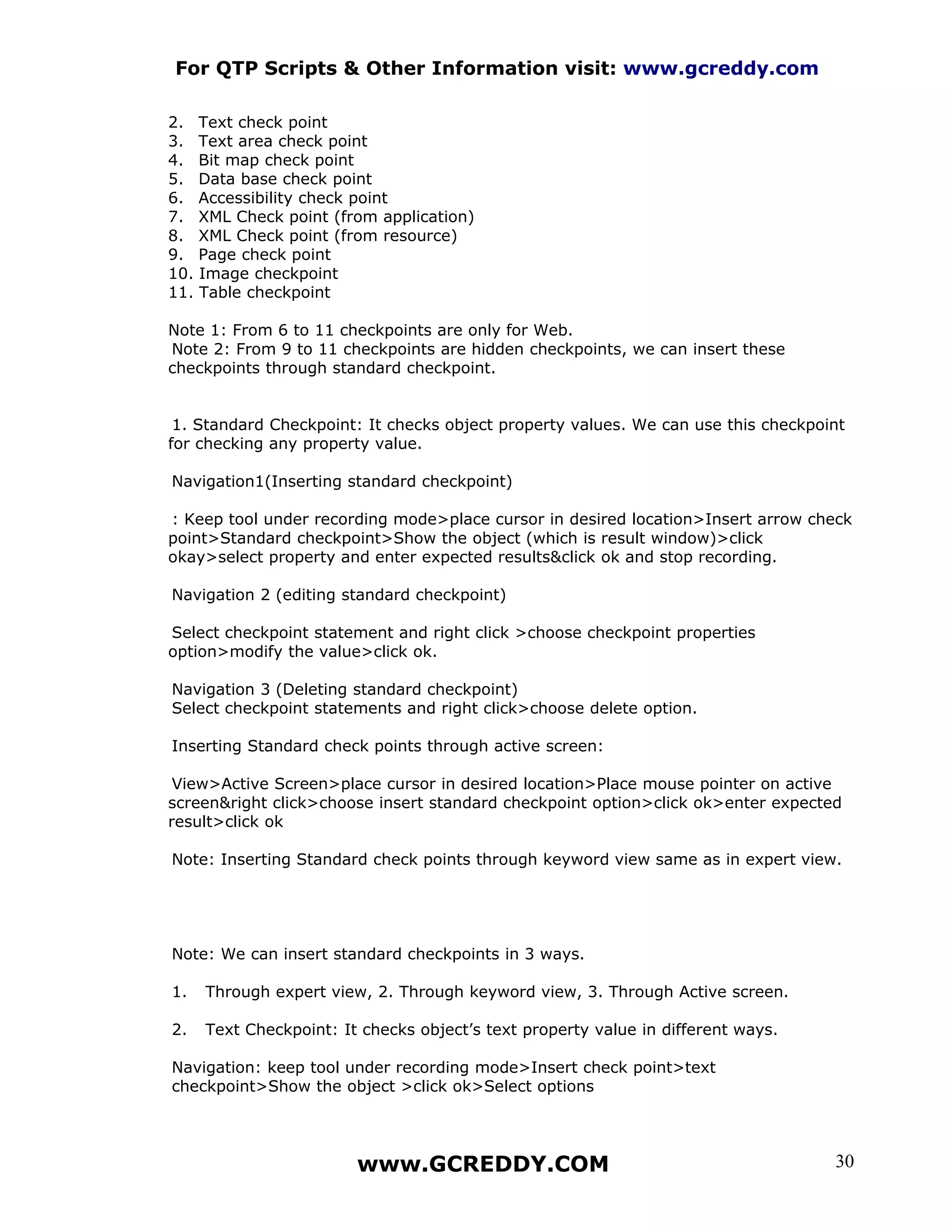 For QTP Scripts & Other Information visit: www.gcreddy.com

2.    Text check point
3.    Text area check point
4.    Bit map check point
5.    Data base check point
6.    Accessibility check point
7.    XML Check point (from application)
8.    XML Check point (from resource)
9.    Page check point
10.   Image checkpoint
11.   Table checkpoint

Note 1: From 6 to 11 checkpoints are only for Web.
Note 2: From 9 to 11 checkpoints are hidden checkpoints, we can insert these
checkpoints through standard checkpoint.


 1. Standard Checkpoint: It checks object property values. We can use this checkpoint
for checking any property value.

Navigation1(Inserting standard checkpoint)

: Keep tool under recording mode>place cursor in desired location>Insert arrow check
point>Standard checkpoint>Show the object (which is result window)>click
okay>select property and enter expected results&click ok and stop recording.

Navigation 2 (editing standard checkpoint)

Select checkpoint statement and right click >choose checkpoint properties
option>modify the value>click ok.

Navigation 3 (Deleting standard checkpoint)
Select checkpoint statements and right click>choose delete option.

Inserting Standard check points through active screen:

 View>Active Screen>place cursor in desired location>Place mouse pointer on active
screen&right click>choose insert standard checkpoint option>click ok>enter expected
result>click ok

Note: Inserting Standard check points through keyword view same as in expert view.




Note: We can insert standard checkpoints in 3 ways.

1.    Through expert view, 2. Through keyword view, 3. Through Active screen.

2.    Text Checkpoint: It checks object’s text property value in different ways.

Navigation: keep tool under recording mode>Insert check point>text
checkpoint>Show the object >click ok>Select options




                         www.GCREDDY.COM                                           30
 