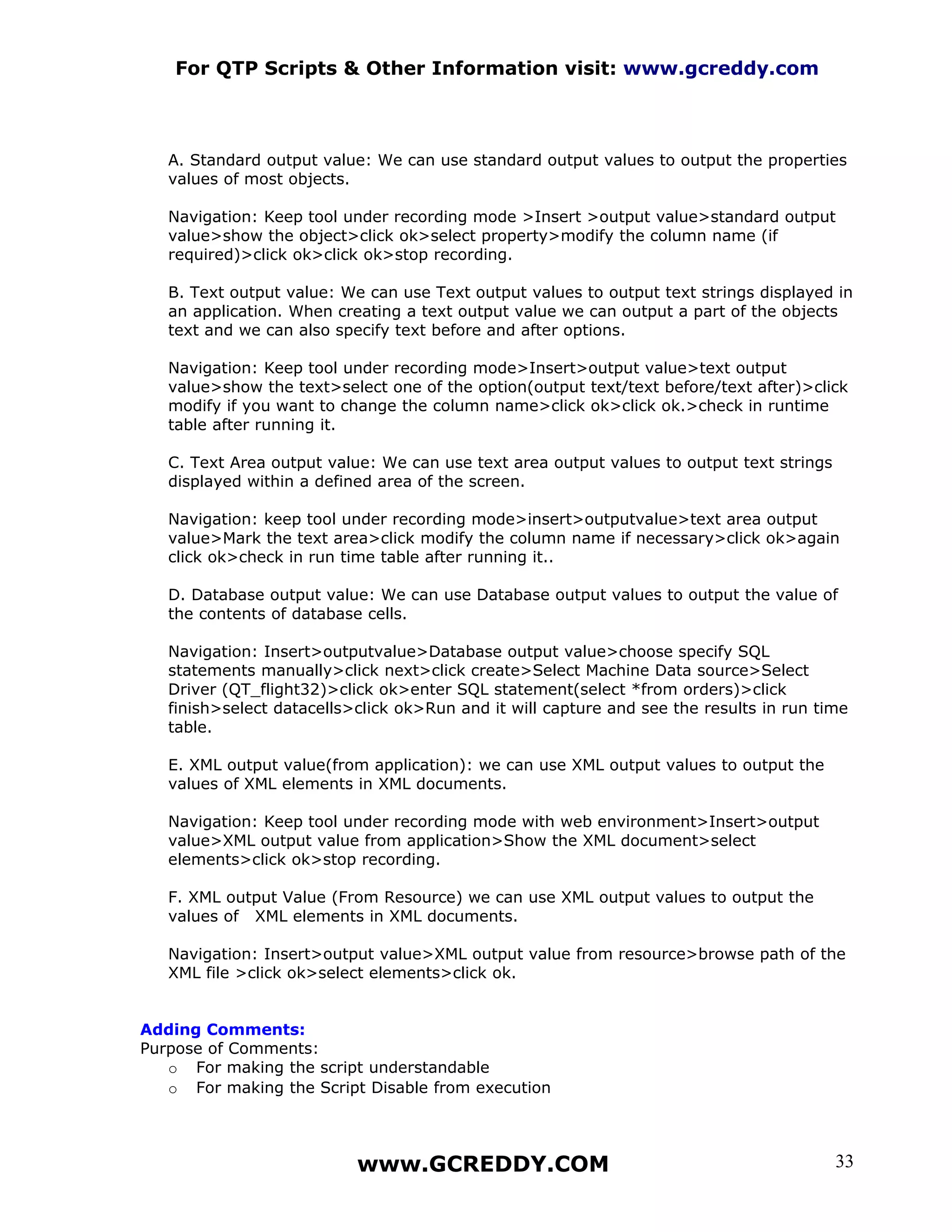 For QTP Scripts & Other Information visit: www.gcreddy.com



   A. Standard output value: We can use standard output values to output the properties
   values of most objects.

   Navigation: Keep tool under recording mode >Insert >output value>standard output
   value>show the object>click ok>select property>modify the column name (if
   required)>click ok>click ok>stop recording.

   B. Text output value: We can use Text output values to output text strings displayed in
   an application. When creating a text output value we can output a part of the objects
   text and we can also specify text before and after options.

   Navigation: Keep tool under recording mode>Insert>output value>text output
   value>show the text>select one of the option(output text/text before/text after)>click
   modify if you want to change the column name>click ok>click ok.>check in runtime
   table after running it.

   C. Text Area output value: We can use text area output values to output text strings
   displayed within a defined area of the screen.

   Navigation: keep tool under recording mode>insert>outputvalue>text area output
   value>Mark the text area>click modify the column name if necessary>click ok>again
   click ok>check in run time table after running it..

   D. Database output value: We can use Database output values to output the value of
   the contents of database cells.

   Navigation: Insert>outputvalue>Database output value>choose specify SQL
   statements manually>click next>click create>Select Machine Data source>Select
   Driver (QT_flight32)>click ok>enter SQL statement(select *from orders)>click
   finish>select datacells>click ok>Run and it will capture and see the results in run time
   table.

   E. XML output value(from application): we can use XML output values to output the
   values of XML elements in XML documents.

   Navigation: Keep tool under recording mode with web environment>Insert>output
   value>XML output value from application>Show the XML document>select
   elements>click ok>stop recording.

   F. XML output Value (From Resource) we can use XML output values to output the
   values of XML elements in XML documents.

   Navigation: Insert>output value>XML output value from resource>browse path of the
   XML file >click ok>select elements>click ok.


Adding Comments:
Purpose of Comments:
   o For making the script understandable
   o For making the Script Disable from execution




                           www.GCREDDY.COM                                                33
 