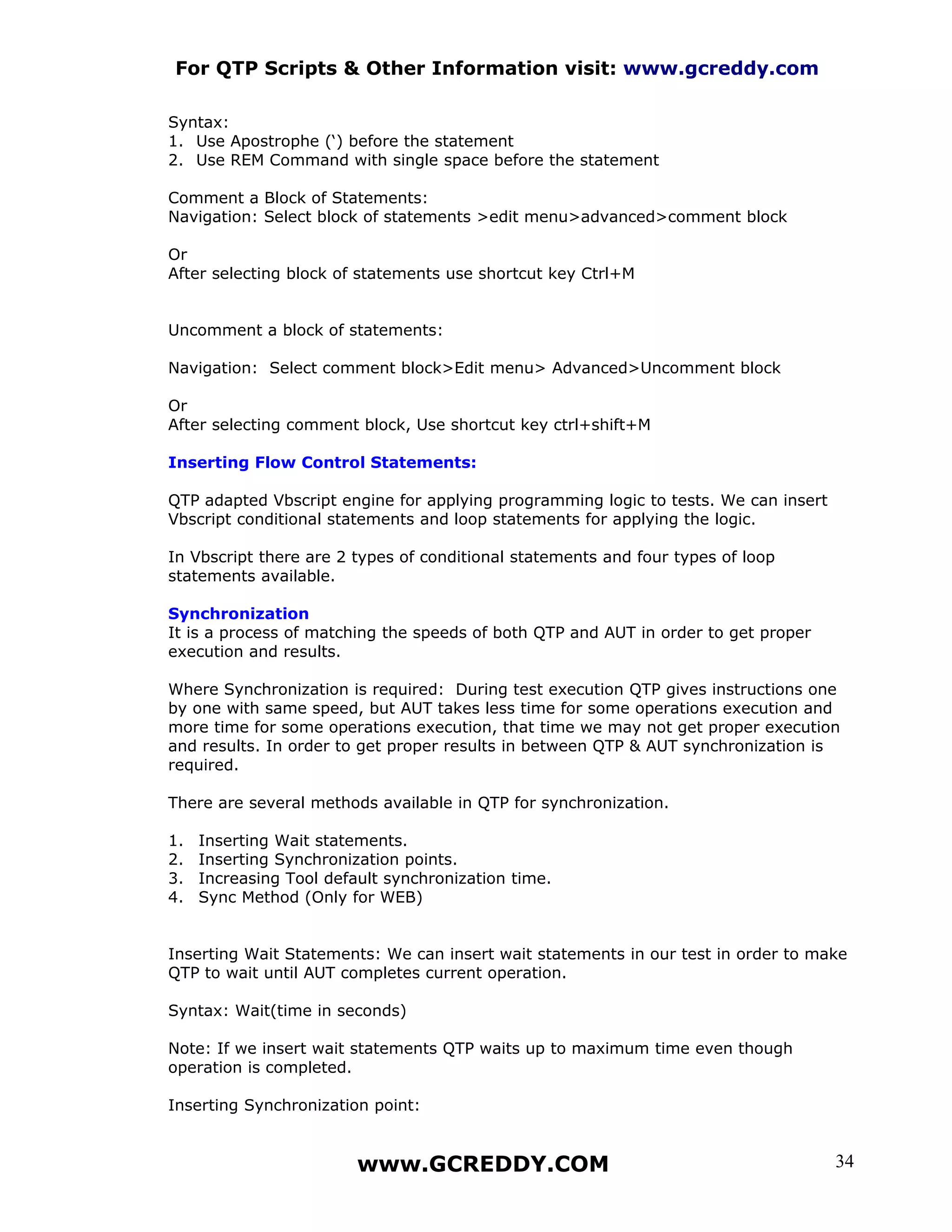 For QTP Scripts & Other Information visit: www.gcreddy.com

Syntax:
1. Use Apostrophe (‘) before the statement
2. Use REM Command with single space before the statement

Comment a Block of Statements:
Navigation: Select block of statements >edit menu>advanced>comment block

Or
After selecting block of statements use shortcut key Ctrl+M


Uncomment a block of statements:

Navigation: Select comment block>Edit menu> Advanced>Uncomment block

Or
After selecting comment block, Use shortcut key ctrl+shift+M

Inserting Flow Control Statements:

QTP adapted Vbscript engine for applying programming logic to tests. We can insert
Vbscript conditional statements and loop statements for applying the logic.

In Vbscript there are 2 types of conditional statements and four types of loop
statements available.

Synchronization
It is a process of matching the speeds of both QTP and AUT in order to get proper
execution and results.

Where Synchronization is required: During test execution QTP gives instructions one
by one with same speed, but AUT takes less time for some operations execution and
more time for some operations execution, that time we may not get proper execution
and results. In order to get proper results in between QTP & AUT synchronization is
required.

There are several methods available in QTP for synchronization.

1.   Inserting Wait statements.
2.   Inserting Synchronization points.
3.   Increasing Tool default synchronization time.
4.   Sync Method (Only for WEB)


Inserting Wait Statements: We can insert wait statements in our test in order to make
QTP to wait until AUT completes current operation.

Syntax: Wait(time in seconds)

Note: If we insert wait statements QTP waits up to maximum time even though
operation is completed.

Inserting Synchronization point:


                         www.GCREDDY.COM                                             34
 