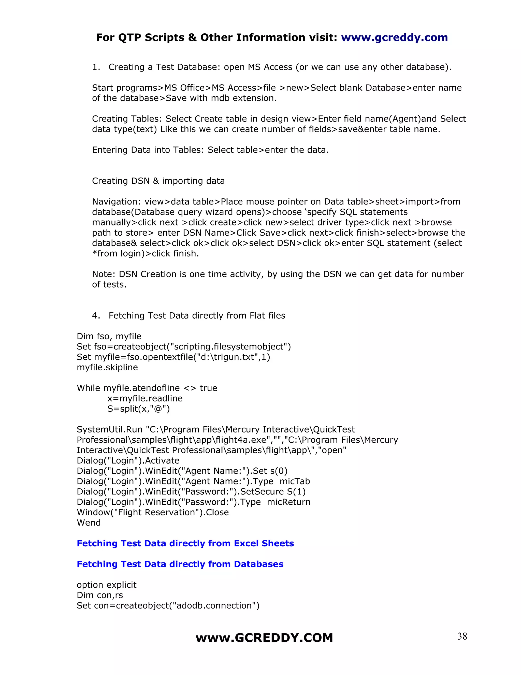 For QTP Scripts & Other Information visit: www.gcreddy.com

   1. Creating a Test Database: open MS Access (or we can use any other database).

   Start programs>MS Office>MS Access>file >new>Select blank Database>enter name
   of the database>Save with mdb extension.

   Creating Tables: Select Create table in design view>Enter field name(Agent)and Select
   data type(text) Like this we can create number of fields>save&enter table name.

   Entering Data into Tables: Select table>enter the data.


   Creating DSN & importing data

   Navigation: view>data table>Place mouse pointer on Data table>sheet>import>from
   database(Database query wizard opens)>choose ‘specify SQL statements
   manually>click next >click create>click new>select driver type>click next >browse
   path to store> enter DSN Name>Click Save>click next>click finish>select>browse the
   database& select>click ok>click ok>select DSN>click ok>enter SQL statement (select
   *from login)>click finish.

   Note: DSN Creation is one time activity, by using the DSN we can get data for number
   of tests.


   4. Fetching Test Data directly from Flat files

Dim fso, myfile
Set fso=createobject("scripting.filesystemobject")
Set myfile=fso.opentextfile("d:trigun.txt",1)
myfile.skipline

While myfile.atendofline <> true
      x=myfile.readline
      S=split(x,"@")

SystemUtil.Run "C:Program FilesMercury InteractiveQuickTest
Professionalsamplesflightappflight4a.exe","","C:Program FilesMercury
InteractiveQuickTest Professionalsamplesflightapp","open"
Dialog("Login").Activate
Dialog("Login").WinEdit("Agent Name:").Set s(0)
Dialog("Login").WinEdit("Agent Name:").Type micTab
Dialog("Login").WinEdit("Password:").SetSecure S(1)
Dialog("Login").WinEdit("Password:").Type micReturn
Window("Flight Reservation").Close
Wend

Fetching Test Data directly from Excel Sheets

Fetching Test Data directly from Databases

option explicit
Dim con,rs
Set con=createobject("adodb.connection")


                           www.GCREDDY.COM                                           38
 