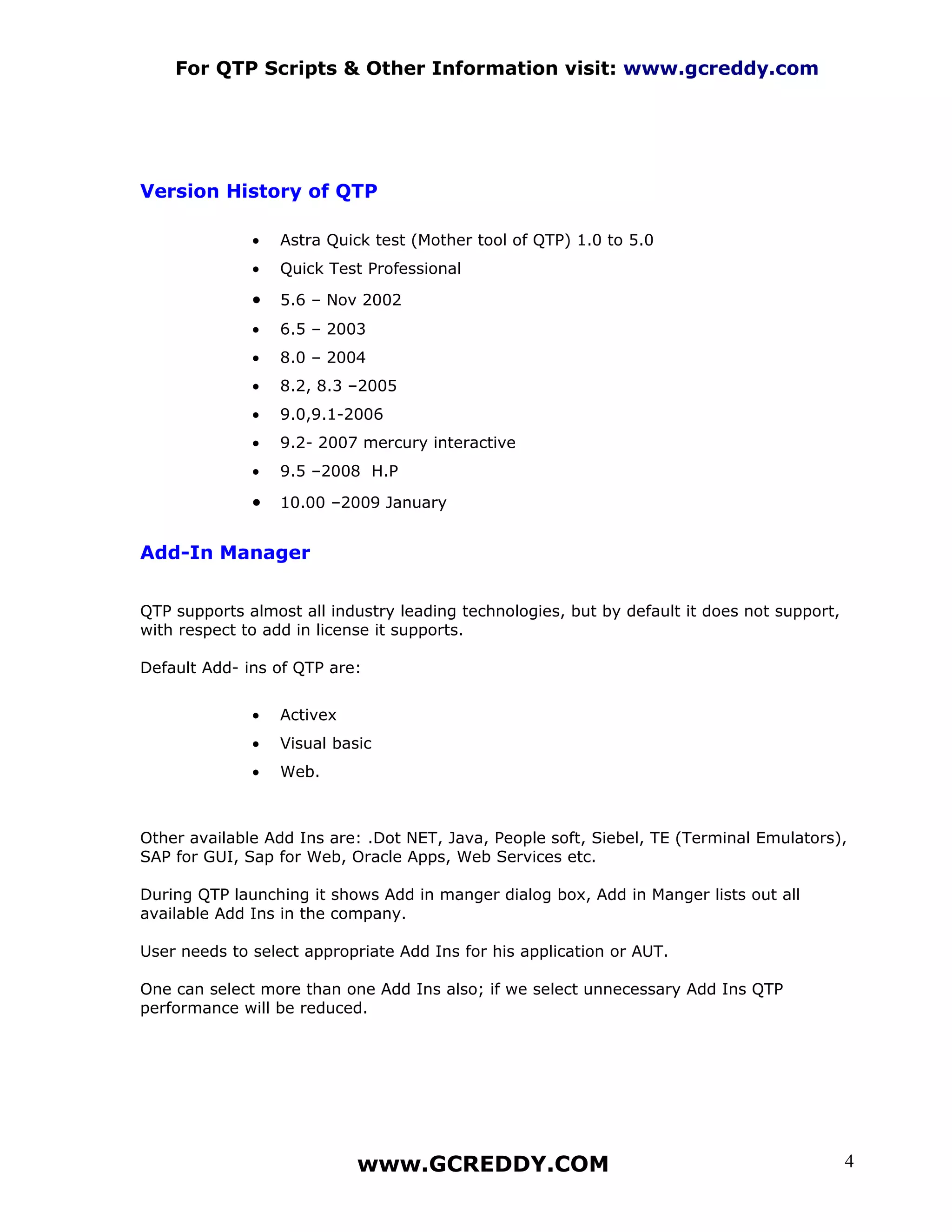 For QTP Scripts & Other Information visit: www.gcreddy.com




Version History of QTP

              •   Astra Quick test (Mother tool of QTP) 1.0 to 5.0
              •   Quick Test Professional

              •   5.6 – Nov 2002
              •   6.5 – 2003
              •   8.0 – 2004
              •   8.2, 8.3 –2005
              •   9.0,9.1-2006
              •   9.2- 2007 mercury interactive
              •   9.5 –2008 H.P

              •   10.00 –2009 January


Add-In Manager


QTP supports almost all industry leading technologies, but by default it does not support,
with respect to add in license it supports.

Default Add- ins of QTP are:


              •   Activex
              •   Visual basic
              •   Web.



Other available Add Ins are: .Dot NET, Java, People soft, Siebel, TE (Terminal Emulators),
SAP for GUI, Sap for Web, Oracle Apps, Web Services etc.

During QTP launching it shows Add in manger dialog box, Add in Manger lists out all
available Add Ins in the company.

User needs to select appropriate Add Ins for his application or AUT.

One can select more than one Add Ins also; if we select unnecessary Add Ins QTP
performance will be reduced.




                            www.GCREDDY.COM                                                  4
 