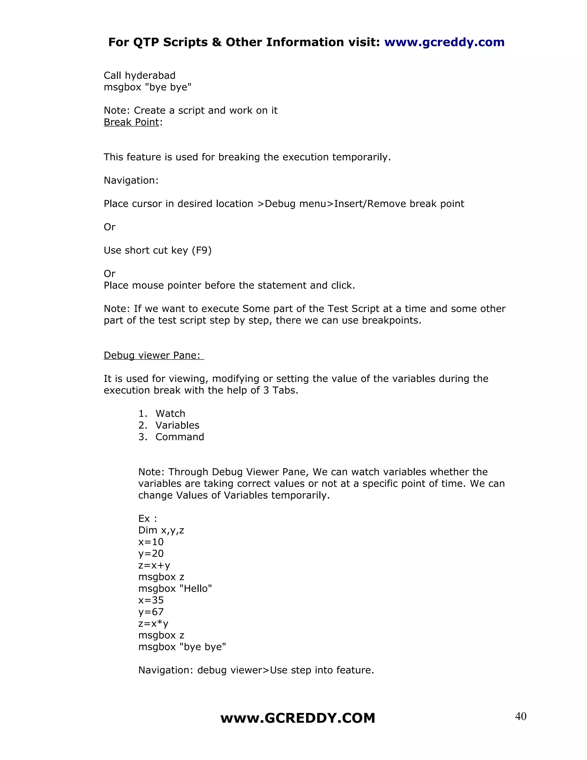 For QTP Scripts & Other Information visit: www.gcreddy.com

Call hyderabad
msgbox "bye bye"

Note: Create a script and work on it
Break Point:


This feature is used for breaking the execution temporarily.

Navigation:

Place cursor in desired location >Debug menu>Insert/Remove break point

Or

Use short cut key (F9)

Or
Place mouse pointer before the statement and click.

Note: If we want to execute Some part of the Test Script at a time and some other
part of the test script step by step, there we can use breakpoints.


Debug viewer Pane:

It is used for viewing, modifying or setting the value of the variables during the
execution break with the help of 3 Tabs.

       1. Watch
       2. Variables
       3. Command


       Note: Through Debug Viewer Pane, We can watch variables whether the
       variables are taking correct values or not at a specific point of time. We can
       change Values of Variables temporarily.

       Ex :
       Dim x,y,z
       x=10
       y=20
       z=x+y
       msgbox z
       msgbox "Hello"
       x=35
       y=67
       z=x*y
       msgbox z
       msgbox "bye bye"

       Navigation: debug viewer>Use step into feature.




                         www.GCREDDY.COM                                                40
 