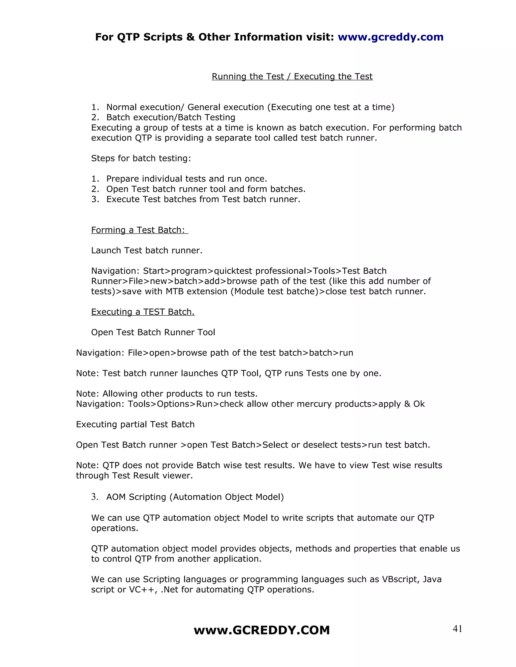 For QTP Scripts & Other Information visit: www.gcreddy.com


                               Running the Test / Executing the Test


   1. Normal execution/ General execution (Executing one test at a time)
   2. Batch execution/Batch Testing
   Executing a group of tests at a time is known as batch execution. For performing batch
   execution QTP is providing a separate tool called test batch runner.

   Steps for batch testing:

   1. Prepare individual tests and run once.
   2. Open Test batch runner tool and form batches.
   3. Execute Test batches from Test batch runner.


   Forming a Test Batch:

   Launch Test batch runner.

   Navigation: Start>program>quicktest professional>Tools>Test Batch
   Runner>File>new>batch>add>browse path of the test (like this add number of
   tests)>save with MTB extension (Module test batche)>close test batch runner.

   Executing a TEST Batch.

   Open Test Batch Runner Tool

Navigation: File>open>browse path of the test batch>batch>run

Note: Test batch runner launches QTP Tool, QTP runs Tests one by one.

Note: Allowing other products to run tests.
Navigation: Tools>Options>Run>check allow other mercury products>apply & Ok

Executing partial Test Batch

Open Test Batch runner >open Test Batch>Select or deselect tests>run test batch.

Note: QTP does not provide Batch wise test results. We have to view Test wise results
through Test Result viewer.

   3. AOM Scripting (Automation Object Model)

   We can use QTP automation object Model to write scripts that automate our QTP
   operations.

   QTP automation object model provides objects, methods and properties that enable us
   to control QTP from another application.

   We can use Scripting languages or programming languages such as VBscript, Java
   script or VC++, .Net for automating QTP operations.



                              www.GCREDDY.COM                                           41
 