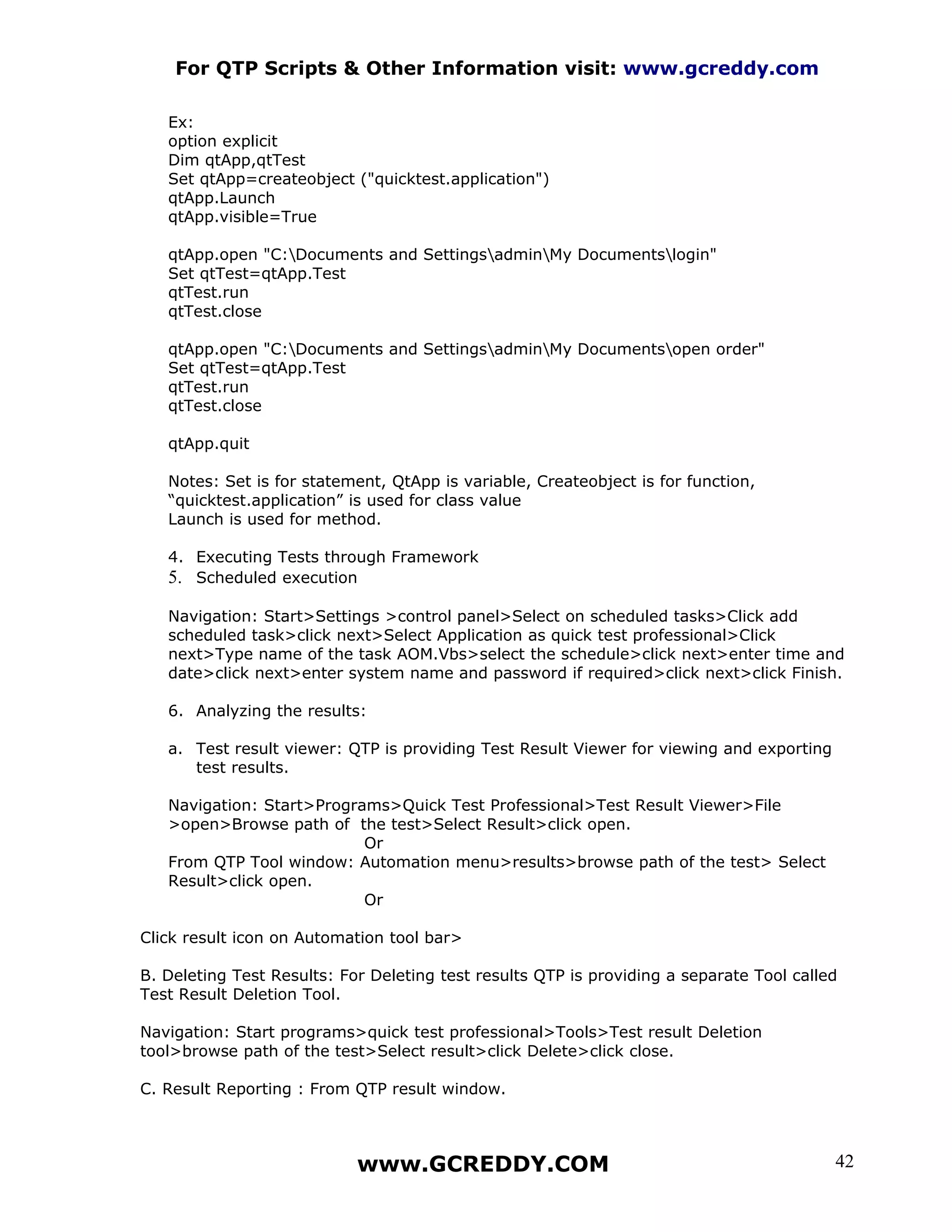 For QTP Scripts & Other Information visit: www.gcreddy.com

   Ex:
   option explicit
   Dim qtApp,qtTest
   Set qtApp=createobject ("quicktest.application")
   qtApp.Launch
   qtApp.visible=True

   qtApp.open "C:Documents and SettingsadminMy Documentslogin"
   Set qtTest=qtApp.Test
   qtTest.run
   qtTest.close

   qtApp.open "C:Documents and SettingsadminMy Documentsopen order"
   Set qtTest=qtApp.Test
   qtTest.run
   qtTest.close

   qtApp.quit

   Notes: Set is for statement, QtApp is variable, Createobject is for function,
   “quicktest.application” is used for class value
   Launch is used for method.

   4. Executing Tests through Framework
   5. Scheduled execution

   Navigation: Start>Settings >control panel>Select on scheduled tasks>Click add
   scheduled task>click next>Select Application as quick test professional>Click
   next>Type name of the task AOM.Vbs>select the schedule>click next>enter time and
   date>click next>enter system name and password if required>click next>click Finish.

   6. Analyzing the results:

   a. Test result viewer: QTP is providing Test Result Viewer for viewing and exporting
      test results.

   Navigation: Start>Programs>Quick Test Professional>Test Result Viewer>File
   >open>Browse path of the test>Select Result>click open.
                           Or
   From QTP Tool window: Automation menu>results>browse path of the test> Select
   Result>click open.
                           Or

Click result icon on Automation tool bar>

B. Deleting Test Results: For Deleting test results QTP is providing a separate Tool called
Test Result Deletion Tool.

Navigation: Start programs>quick test professional>Tools>Test result Deletion
tool>browse path of the test>Select result>click Delete>click close.

C. Result Reporting : From QTP result window.



                            www.GCREDDY.COM                                               42
 
