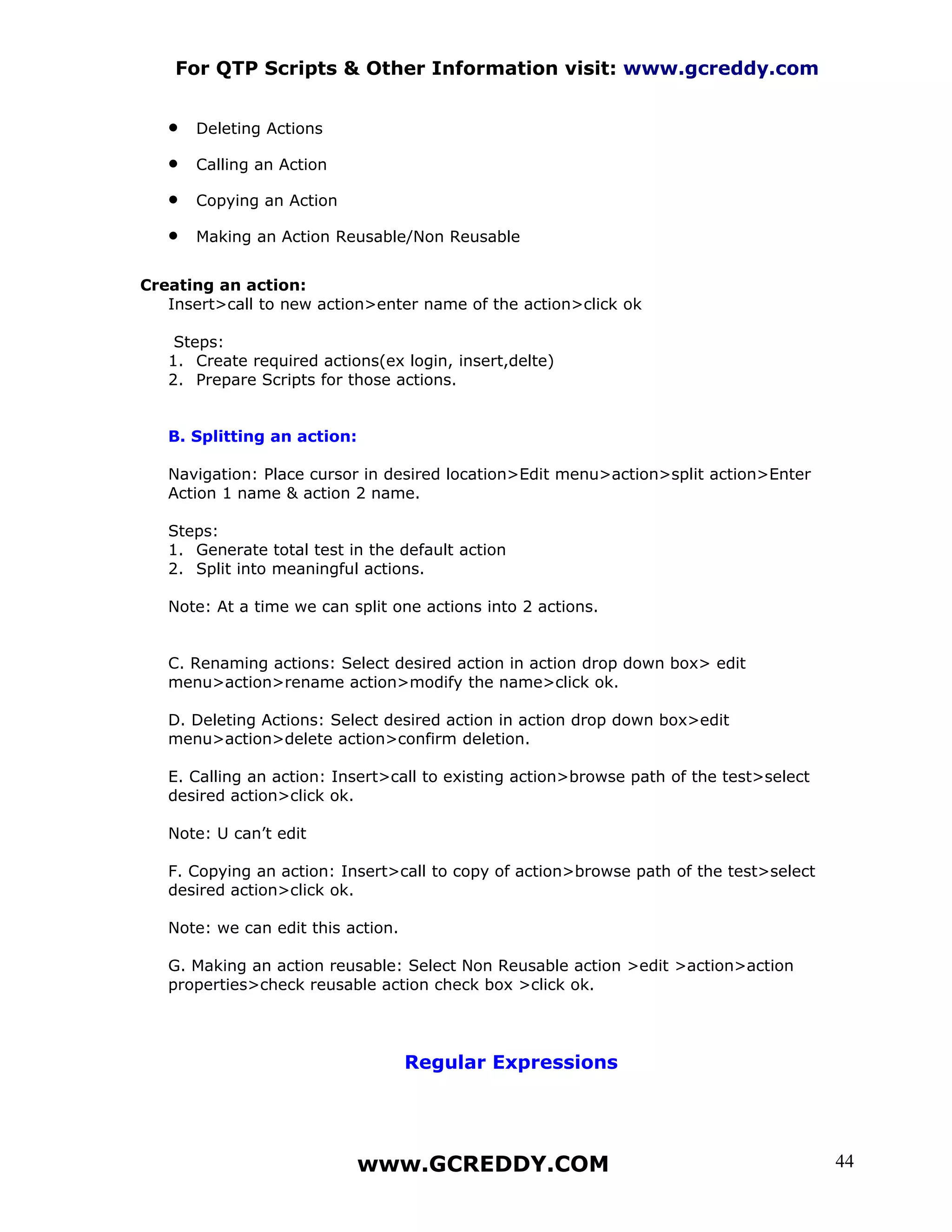 For QTP Scripts & Other Information visit: www.gcreddy.com


   •   Deleting Actions

   •   Calling an Action

   •   Copying an Action

   •   Making an Action Reusable/Non Reusable


Creating an action:
   Insert>call to new action>enter name of the action>click ok

    Steps:
   1. Create required actions(ex login, insert,delte)
   2. Prepare Scripts for those actions.


   B. Splitting an action:

   Navigation: Place cursor in desired location>Edit menu>action>split action>Enter
   Action 1 name & action 2 name.

   Steps:
   1. Generate total test in the default action
   2. Split into meaningful actions.

   Note: At a time we can split one actions into 2 actions.


   C. Renaming actions: Select desired action in action drop down box> edit
   menu>action>rename action>modify the name>click ok.

   D. Deleting Actions: Select desired action in action drop down box>edit
   menu>action>delete action>confirm deletion.

   E. Calling an action: Insert>call to existing action>browse path of the test>select
   desired action>click ok.

   Note: U can’t edit

   F. Copying an action: Insert>call to copy of action>browse path of the test>select
   desired action>click ok.

   Note: we can edit this action.

   G. Making an action reusable: Select Non Reusable action >edit >action>action
   properties>check reusable action check box >click ok.




                                    Regular Expressions




                             www.GCREDDY.COM                                             44
 