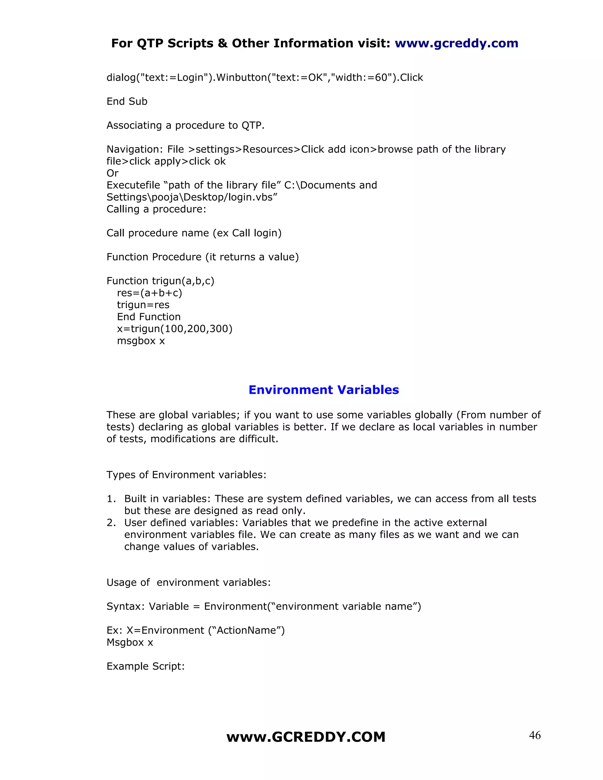 For QTP Scripts & Other Information visit: www.gcreddy.com

dialog("text:=Login").Winbutton("text:=OK","width:=60").Click

End Sub

Associating a procedure to QTP.

Navigation: File >settings>Resources>Click add icon>browse path of the library
file>click apply>click ok
Or
Executefile “path of the library file” C:Documents and
SettingspoojaDesktop/login.vbs”
Calling a procedure:

Call procedure name (ex Call login)

Function Procedure (it returns a value)

Function trigun(a,b,c)
  res=(a+b+c)
  trigun=res
  End Function
  x=trigun(100,200,300)
  msgbox x




                             Environment Variables

These are global variables; if you want to use some variables globally (From number of
tests) declaring as global variables is better. If we declare as local variables in number
of tests, modifications are difficult.


Types of Environment variables:

1. Built in variables: These are system defined variables, we can access from all tests
   but these are designed as read only.
2. User defined variables: Variables that we predefine in the active external
   environment variables file. We can create as many files as we want and we can
   change values of variables.


Usage of environment variables:

Syntax: Variable = Environment(“environment variable name”)

Ex: X=Environment (“ActionName”)
Msgbox x

Example Script:




                        www.GCREDDY.COM                                                46
 