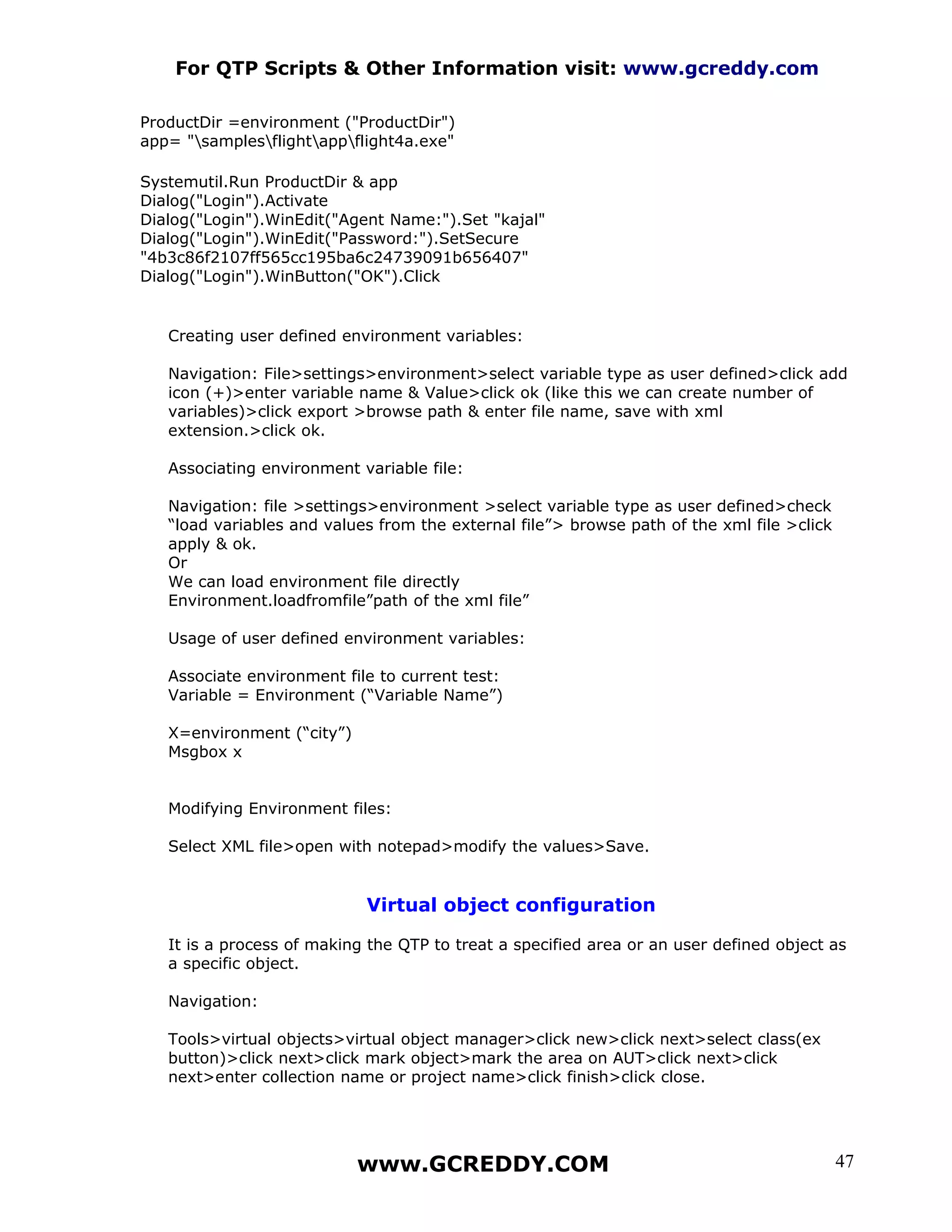 For QTP Scripts & Other Information visit: www.gcreddy.com

ProductDir =environment ("ProductDir")
app= "samplesflightappflight4a.exe"

Systemutil.Run ProductDir & app
Dialog("Login").Activate
Dialog("Login").WinEdit("Agent Name:").Set "kajal"
Dialog("Login").WinEdit("Password:").SetSecure
"4b3c86f2107ff565cc195ba6c24739091b656407"
Dialog("Login").WinButton("OK").Click


   Creating user defined environment variables:

   Navigation: File>settings>environment>select variable type as user defined>click add
   icon (+)>enter variable name & Value>click ok (like this we can create number of
   variables)>click export >browse path & enter file name, save with xml
   extension.>click ok.

   Associating environment variable file:

   Navigation: file >settings>environment >select variable type as user defined>check
   “load variables and values from the external file”> browse path of the xml file >click
   apply & ok.
   Or
   We can load environment file directly
   Environment.loadfromfile”path of the xml file”

   Usage of user defined environment variables:

   Associate environment file to current test:
   Variable = Environment (“Variable Name”)

   X=environment (“city”)
   Msgbox x


   Modifying Environment files:

   Select XML file>open with notepad>modify the values>Save.


                            Virtual object configuration

   It is a process of making the QTP to treat a specified area or an user defined object as
   a specific object.

   Navigation:

   Tools>virtual objects>virtual object manager>click new>click next>select class(ex
   button)>click next>click mark object>mark the area on AUT>click next>click
   next>enter collection name or project name>click finish>click close.




                            www.GCREDDY.COM                                                 47
 