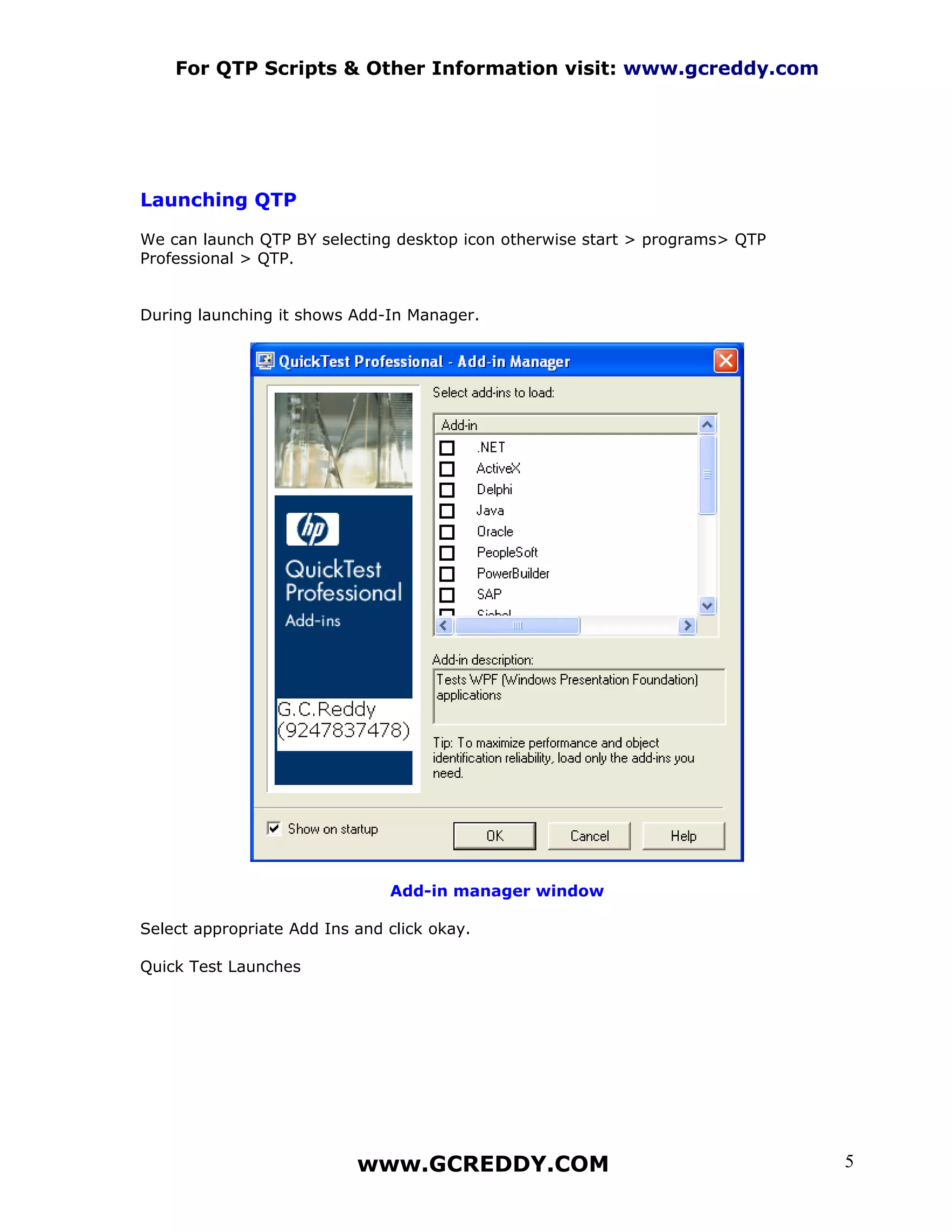 For QTP Scripts & Other Information visit: www.gcreddy.com




Launching QTP

We can launch QTP BY selecting desktop icon otherwise start > programs> QTP
Professional > QTP.


During launching it shows Add-In Manager.




                               Add-in manager window

Select appropriate Add Ins and click okay.

Quick Test Launches




                           www.GCREDDY.COM                                    5
 