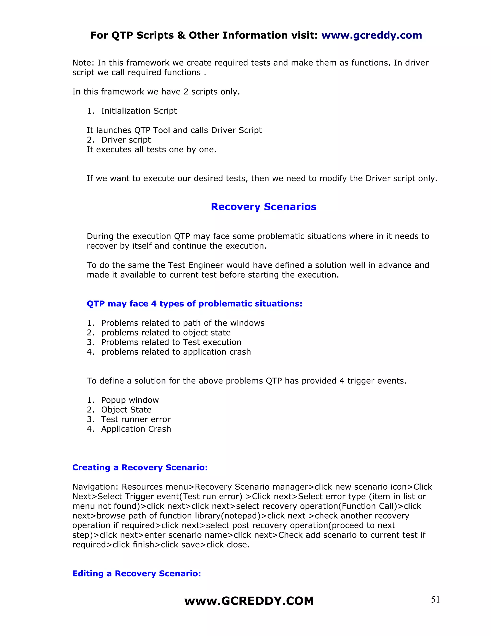 For QTP Scripts & Other Information visit: www.gcreddy.com

Note: In this framework we create required tests and make them as functions, In driver
script we call required functions .

In this framework we have 2 scripts only.

   1. Initialization Script

   It launches QTP Tool and calls Driver Script
   2. Driver script
   It executes all tests one by one.


   If we want to execute our desired tests, then we need to modify the Driver script only.


                                        Recovery Scenarios


   During the execution QTP may face some problematic situations where in it needs to
   recover by itself and continue the execution.

   To do the same the Test Engineer would have defined a solution well in advance and
   made it available to current test before starting the execution.


   QTP may face 4 types of problematic situations:

   1.   Problems   related   to   path of the windows
   2.   problems   related   to   object state
   3.   Problems   related   to   Test execution
   4.   problems   related   to   application crash


   To define a solution for the above problems QTP has provided 4 trigger events.

   1.   Popup window
   2.   Object State
   3.   Test runner error
   4.   Application Crash



Creating a Recovery Scenario:

Navigation: Resources menu>Recovery Scenario manager>click new scenario icon>Click
Next>Select Trigger event(Test run error) >Click next>Select error type (item in list or
menu not found)>click next>click next>select recovery operation(Function Call)>click
next>browse path of function library(notepad)>click next >check another recovery
operation if required>click next>select post recovery operation(proceed to next
step)>click next>enter scenario name>click next>Check add scenario to current test if
required>click finish>click save>click close.


Editing a Recovery Scenario:


                                  www.GCREDDY.COM                                        51
 