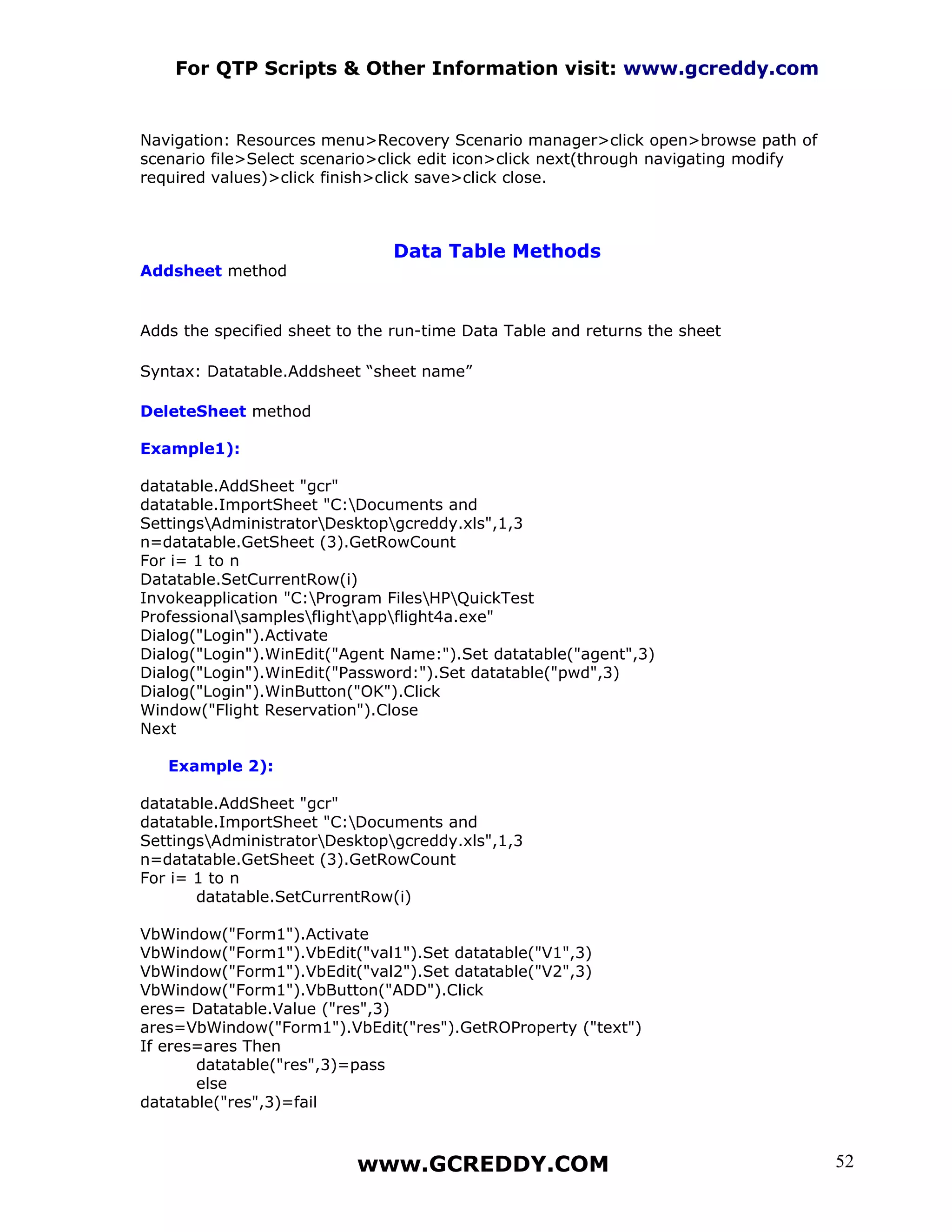 For QTP Scripts & Other Information visit: www.gcreddy.com


Navigation: Resources menu>Recovery Scenario manager>click open>browse path of
scenario file>Select scenario>click edit icon>click next(through navigating modify
required values)>click finish>click save>click close.



                               Data Table Methods
Addsheet method


Adds the specified sheet to the run-time Data Table and returns the sheet

Syntax: Datatable.Addsheet “sheet name”

DeleteSheet method

Example1):

datatable.AddSheet "gcr"
datatable.ImportSheet "C:Documents and
SettingsAdministratorDesktopgcreddy.xls",1,3
n=datatable.GetSheet (3).GetRowCount
For i= 1 to n
Datatable.SetCurrentRow(i)
Invokeapplication "C:Program FilesHPQuickTest
Professionalsamplesflightappflight4a.exe"
Dialog("Login").Activate
Dialog("Login").WinEdit("Agent Name:").Set datatable("agent",3)
Dialog("Login").WinEdit("Password:").Set datatable("pwd",3)
Dialog("Login").WinButton("OK").Click
Window("Flight Reservation").Close
Next

   Example 2):

datatable.AddSheet "gcr"
datatable.ImportSheet "C:Documents and
SettingsAdministratorDesktopgcreddy.xls",1,3
n=datatable.GetSheet (3).GetRowCount
For i= 1 to n
       datatable.SetCurrentRow(i)

VbWindow("Form1").Activate
VbWindow("Form1").VbEdit("val1").Set datatable("V1",3)
VbWindow("Form1").VbEdit("val2").Set datatable("V2",3)
VbWindow("Form1").VbButton("ADD").Click
eres= Datatable.Value ("res",3)
ares=VbWindow("Form1").VbEdit("res").GetROProperty ("text")
If eres=ares Then
       datatable("res",3)=pass
       else
datatable("res",3)=fail



                           www.GCREDDY.COM                                           52
 