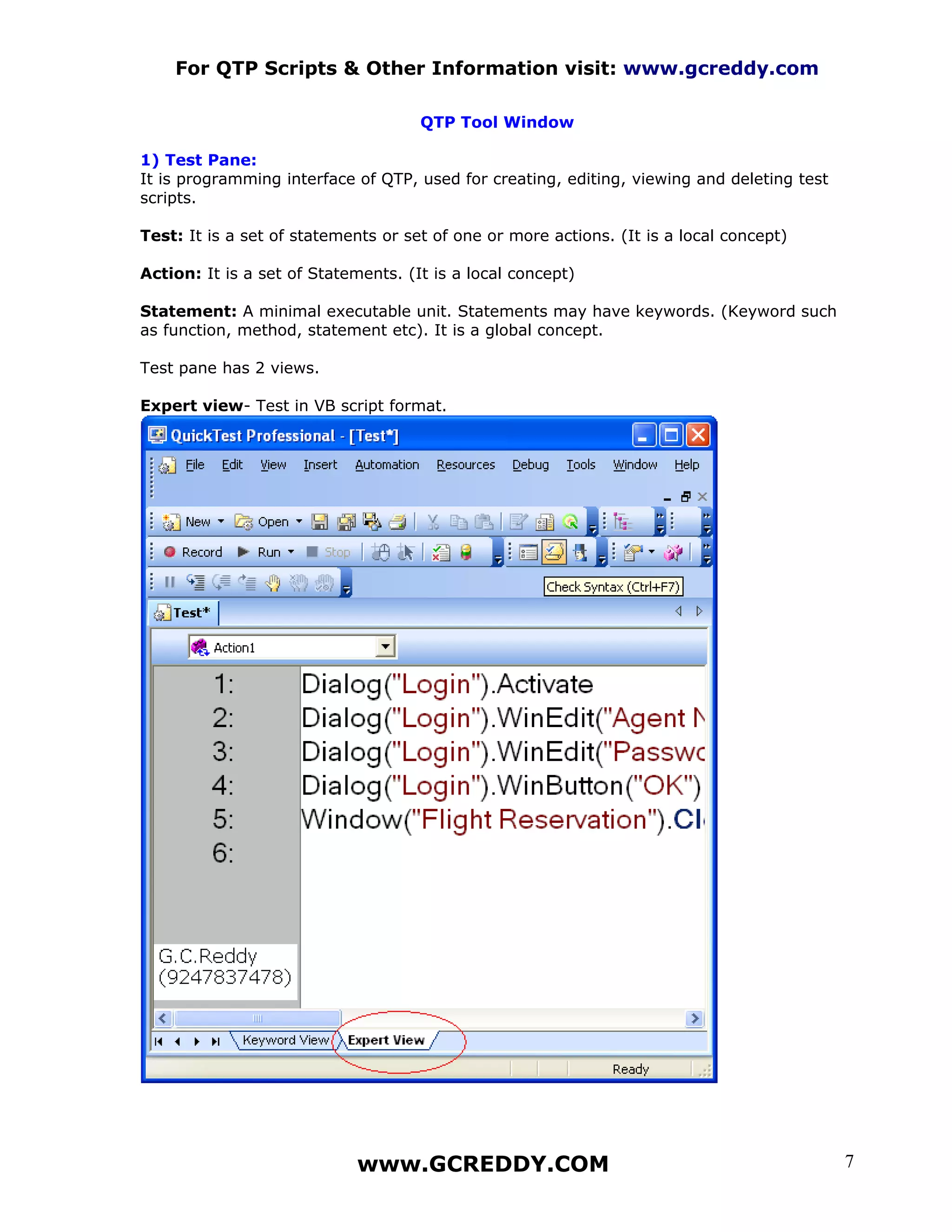 For QTP Scripts & Other Information visit: www.gcreddy.com

                                     QTP Tool Window

1) Test Pane:
It is programming interface of QTP, used for creating, editing, viewing and deleting test
scripts.

Test: It is a set of statements or set of one or more actions. (It is a local concept)

Action: It is a set of Statements. (It is a local concept)

Statement: A minimal executable unit. Statements may have keywords. (Keyword such
as function, method, statement etc). It is a global concept.

Test pane has 2 views.

Expert view- Test in VB script format.




                            www.GCREDDY.COM                                                 7
 