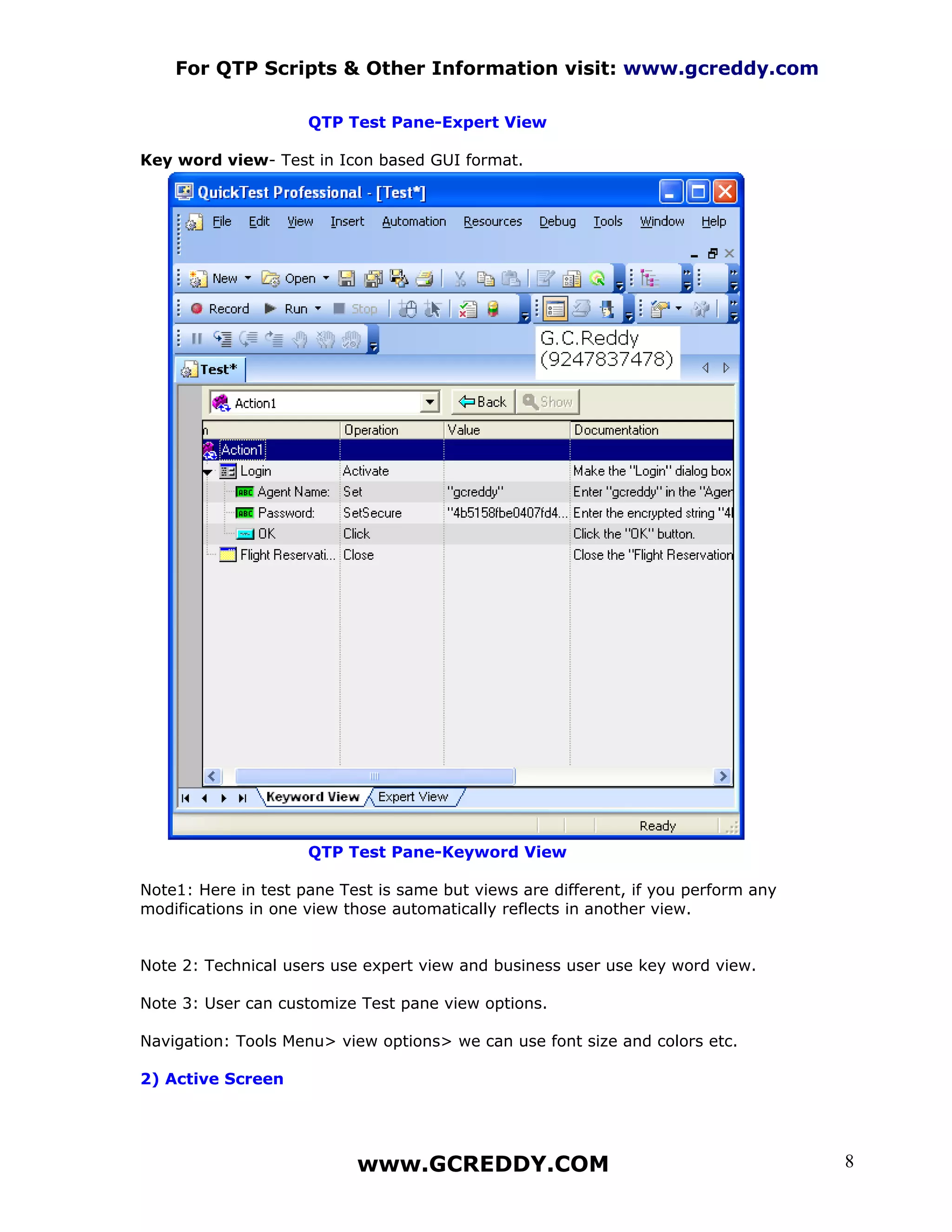 For QTP Scripts & Other Information visit: www.gcreddy.com

                     QTP Test Pane-Expert View

Key word view- Test in Icon based GUI format.




                     QTP Test Pane-Keyword View

Note1: Here in test pane Test is same but views are different, if you perform any
modifications in one view those automatically reflects in another view.


Note 2: Technical users use expert view and business user use key word view.

Note 3: User can customize Test pane view options.

Navigation: Tools Menu> view options> we can use font size and colors etc.

2) Active Screen




                           www.GCREDDY.COM                                          8
 