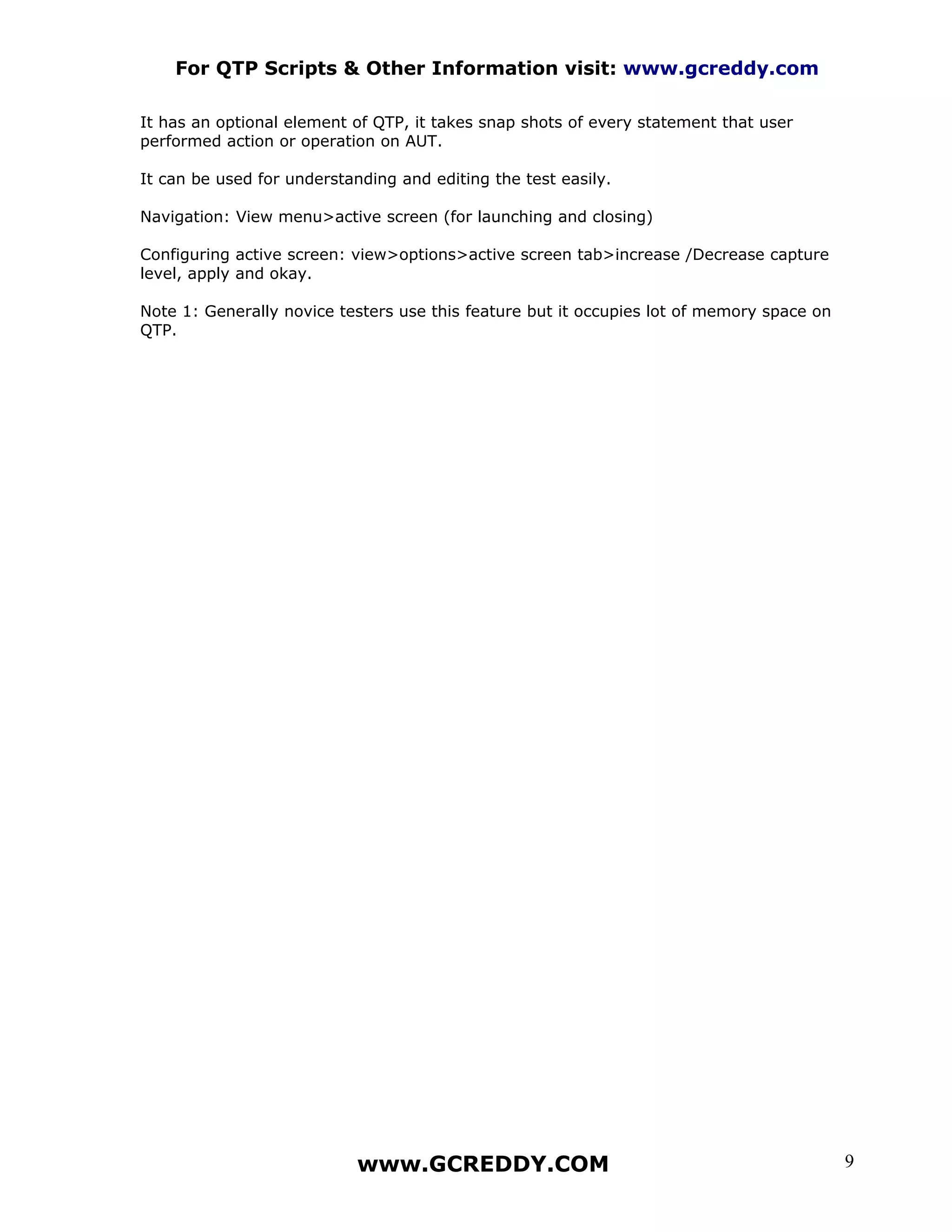 For QTP Scripts & Other Information visit: www.gcreddy.com

It has an optional element of QTP, it takes snap shots of every statement that user
performed action or operation on AUT.

It can be used for understanding and editing the test easily.

Navigation: View menu>active screen (for launching and closing)

Configuring active screen: view>options>active screen tab>increase /Decrease capture
level, apply and okay.

Note 1: Generally novice testers use this feature but it occupies lot of memory space on
QTP.




                            www.GCREDDY.COM                                                9
 