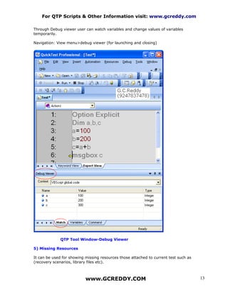 For QTP Scripts & Other Information visit: www.gcreddy.com

Through Debug viewer user can watch variables and change values of variables
temporarily.

Navigation: View menu>debug viewer (for launching and closing)




              QTP Tool Window-Debug Viewer

5) Missing Resources

It can be used for showing missing resources those attached to current test such as
(recovery scenarios, library files etc).



                           www.GCREDDY.COM                                            13
 