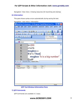 For QTP Scripts & Other Information visit: www.gcreddy.com


   Navigation: View menu >missing resources (for launching and closing)

6) Information

   This pane shows syntax errors automatically during saving the test.

   Navigation: view menu> information




             QTP Tool Window-Information Pane

7) QTP Commands

   QTP Commands are available in 3 ways.


                          www.GCREDDY.COM                                 14
 