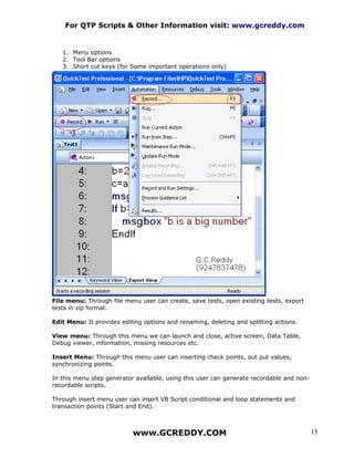 For QTP Scripts & Other Information visit: www.gcreddy.com


   1. Menu options
   2. Tool Bar options
   3. Short cut keys (for Some important operations only)




File menu: Through file menu user can create, save tests, open existing tests, export
tests in zip format.

Edit Menu: It provides editing options and renaming, deleting and splitting actions.

View menu: Through this menu we can launch and close, active screen, Data Table,
Debug viewer, information, missing resources etc.

Insert Menu: Through this menu user can inserting check points, out put values,
synchronizing points.

In this menu step generator available, using this user can generate recordable and non-
recordable scripts.

Through insert menu user can insert VB Script conditional and loop statements and
transaction points (Start and End).



                           www.GCREDDY.COM                                                15
 