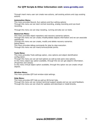 For QTP Scripts & Other Information visit: www.gcreddy.com


Through insert menu user can create new actions, call existing actions and copy existing
actions.

Automation Menu:
This menu provides Record, Run options and Run setting options
Through this menu we can start normal recording, analog recording and Low level
recording.

Through this menu we can stop recoding, running and also we run tests.

Resources Menu:
This menu provides object repository and recovery scenarios options.
Through this menu we can create /modify/delete objects information and we can associate
repositories.
Through this menu we can create, modify and delete recovery scenarios.
Debug Menu:
This menu provides debug commands for step by step execution.
Through this menu we can insert/remove/break points.


Tools Menu:
This menu provides Tools settings option, view options and object identification
configuration.
Through this menu we can set tool options as well as test pane view options.
In this menu object spy option available, through this we can get object’s information.
(Properties and values)
In this menu Virtual object option available; through this option we can create virtual
objects.


Window Menu:
This menu provides QTP tool window style settings.

Help Menu:
This menu provides QTP help as well as VB Script help.
Through this menu we can contact technical support people and we can send feedback.
Through this menu we can check for updates and download or install directly.




                           www.GCREDDY.COM                                                 16
 